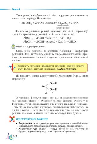 178
Тема 4
Така реакція відбувається і між твердими речовинами за
високих температур. Наприклад:
Zn(OН)2
+ 2NaOH (сплавл.) = Na2
ZnO2
+ 2H2
O.
Cкладемо рівняння реакції взаємодії алюміній гідроксиду
з калій гідроксидом у розчині та під час сплавляння:
Al(OН)3
+ 3KOH (розч.) = K3
[Al(OH)6
];
Al(OН)3
+ 3KOH (сплавл.) = K3
AlO3
+ 3H2
O.
Назвіть утворені речовини.
Отже, цинк гідроксид та алюміній гідроксид — амфотерні
речовини. Вони вступають у хімічну взаємодію з кислотами, про-
являючи властивості основ, і з лугами, проявляючи властивості
кислот.
Як пояснити явище амфотерності? Розглянемо будову цинк
гідроксиду:
Zn
O — H
O — H
а б
З графічної формули видно, що хімічні зв’язки утворюються
між атомами Цинку й Оксигену та між атомами Оксигену й
Гідрогену. Учені довели, що сила цих зв’язків приблизно однакова.
Тому під час взаємодії з кислотами розрив зв’язку відбувається по
лінії а, з лугами — по лінії б. Це підтвердження того, що властивості
речовин залежать не тільки від їхнього складу, а й від будови.
ПІД­
СУ­
МО­
ВУ­
Є­
МО ВИВЧЕНЕ
•	 Амфотерність — здатність речовин проявляти подвійні хіміч­-
ні властивості (основних і кислотних оксидів, основ і кислот).
•	 Амфотерні гідроксиди — тверді речовини немолекулярної
будови, нерозчинні у воді. Мають різне забарвлення.
Здатність речовин проявляти подвійні хімічні власти-
вості (основ і кислот) називають амфотерністю.
натрій цинкат
t
 