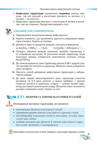 Основні класи неорганічних сполук
179
•	 Амфотерні гідроксиди проявляють подвійну хімічну при­
роду: під час реакцій з кислотами реагують як основи, а з
лугами — як кислоти.
•	 Амфотерні гідроксиди реагують з кислотами й лугами в розчи­
нах і під час спікання. Продуктами реакцій є солі.
ЗАВ­
ДАН­НЯ ДЛЯ СамоКОН­ТРО­
ЛЮ
1.	 Сформулюйте визначення явища амфотерності.
2.	 Назвіть елементи, що проявляють здатність утворювати амфо­
терні сполуки. Назвіть ці сполуки.
3.	 Допишіть один із продуктів реакцій і поставте коефіцієнти:
	 а) Zn(OH)2 + HNO3 = … + Н2О; б) H2ZnO2 + КОН (розч.) = … .
4.	 Складіть рівняння реакцій взаємодії хром(ІІІ) гідроксиду з:
а)  хлоридною кислотою; б) розчином натрій гідроксиду, якщо
внаслідок реакції утвориться комплексна сполука складу
Na3[Cr(OH)6].
5.	 До свіжоосадженого цинк гідроксиду масою 0,99 г додали роз­
чин сульфатної кислоти в надлишку. Обчисліть масу утвореного
цинк сульфату.
6.	 Поясніть спосіб добування амфотерних гідроксидів у лабора­
торних умовах.
7.	 До двох порцій свіжоосадженого цинк гідроксиду кількістю
речовини по 0,2 моль долили: у першу пробірку — розчин
нітратної кислоти в надлишку; у другу — розчин натрій гідро­
ксиду до повного розчинення осаду. Обчисліть маси та кількість
речовин утворених солей. Назвіть ці солі.
§ 31. ФІЗИЧНІ ТА ХІМІЧНІ ВЛАСТИВОСТІ СОЛЕЙ
Опанувавши матеріал параграфа, ви зможете:
•	 пояснювати фізичні властивості солей;
•	 характеризувати хімічні властивості середніх солей;
•	 досліджувати взаємодію солей із металами, лугами; двох
солей між собою;
•	 робити висновки про фізичні й хімічні властивості серед-
ніх солей, висновки з експерименту.
Пригадайте визначення солей. Наведіть приклади середніх солей.
 