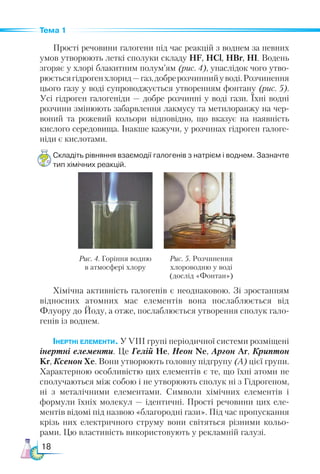 18
Тема 1
Прості речовини галогени під час реакцій з воднем за певних
умов утворюють леткі сполуки складу HF, HCl, HBr, HI. Водень
згоряє у хлорі блакитним полум’ям (рис. 4), унаслідок чого утво-
рюєтьсягідрогенхлорид—газ,добрерозчиннийуводі.Розчинення
цього газу у воді супроводжується утворенням фонтану (рис. 5).
Усі гідроген галогеніди — доб­
ре розчинні у воді гази. Їхні водні
розчини змінюють забарвлення лакмусу та метилоранжу на чер-
воний та рожевий кольори відповідно, що вказує на наявність
кислого середовища. Інакше кажучи, у розчинах гідроген галоге-
ніди є кислотами.
Складіть рівняння взаємодії галогенів з натрієм і воднем. Зазначте
тип хімічних реакцій.
Рис. 4. Горіння водню
в атмосфері хлору
Рис. 5. Розчинення
хлороводню у воді
(дослід «Фонтан»)
Хімічна активність галогенів є неоднаковою. Зі зростанням
відносних атомних мас елементів вона послаблюється від
Флуору до Йоду, а отже, послаблюється утворення сполук гало-
генів із воднем.
Інертні елементи. У VІІІ групі періодичної системи розміщені
інертні елементи. Це Гелій Не, Неон Ne, Аргон Ar, Криптон
Kr, Ксенон Хе. Вони утворюють головну підгрупу (А) цієї групи.
Характерною особливістю цих елементів є те, що їхні атоми не
сполучаються між собою і не утворюють сполук ні з Гідро­
ге­
ном,
ні з металічними елементами. Символи хімічних елементів і
формули їхніх молекул — ідентичні. Прості речовини цих еле-
ментів відомі під назвою «благородні гази». Під час пропускання
крізь них електричного струму вони світяться різними кольо-
рами. Цю властивість використовують у рекламній галузі.
 