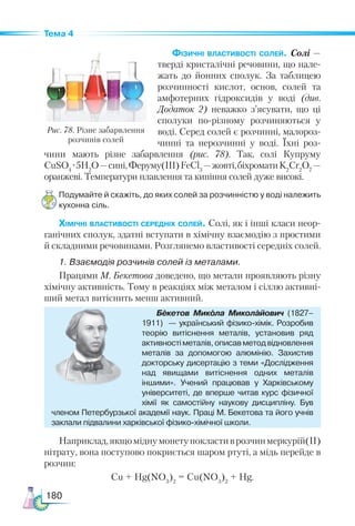 180
Тема 4
Фізичні властивості солей. Со­
лі —
тверді кристалічні речовини, що нале-
жать до йонних сполук. За таблицею
розчинності кислот, основ, солей та
амфотерних гідроксидів у воді (див.
Додаток 2) не­
важко з’ясувати, що ці
сполуки по-різному розчиняються у
воді. Серед солей є розчинні, малороз-
чинні та нерозчинні у воді. Їхні роз-
чини мають різне забарвлення (рис.  78). Так, солі Купруму
CuSO4
·5H2
O—сині,Феруму(III)FeCl3
—жовті,біхроматиK2
Cr2
O7
 —
оранжеві. Температури плавлення та кипіння солей дуже високі.
Подумайте й скажіть, до яких солей за розчинністю у воді належить
кухонна сіль.
Хімічні властивості середніх солей. Солі, як і інші класи неор-
ганічних сполук, здатні вступати в хімічну взаємодію з простими
й складними речовинами. Розглянемо властивості середніх солей.
1. Взаємодія розчинів солей із металами.
Працями М. Бекетова доведено, що метали проявляють різну
хімічну активність. Тому в реакціях між металом і сіллю активні-
ший метал витіснить менш активний.
Рис. 78. Різне забарвлення
розчинів солей
Бекетов Микола Миколайович (1827–
1911)  — український фізико-хімік. Розробив
теорію витіснення металів, установив ряд
активностіметалів,описавметодвідновлення
металів за допомогою алюмінію. Захистив
докторську дисертацію з теми «Дослідження
над явищами витіснення одних металів
іншими». Учений працював у Харківському
університеті, де вперше читав курс фізичної
хімії як самостійну на­
укову дисципліну. Був
членом Петербурзької академії наук. Праці М. Бекетова та його учнів
заклали підвалини харківської фізико-хімічної школи.
Наприклад,якщоміднумонетупокластиврозчинмеркурій(II)
нітрату, вона поступово покриється шаром ртуті, а мідь перейде в
розчин:
Cu + Hg(NO3
)2
= Cu(NO3
)2
+ Hg.
 