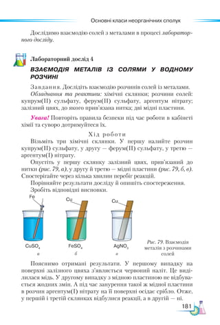 Основні класи неорганічних сполук
181
Дослідимо взаємодію солей з металами в процесі лаборатор-
ного досліду.
Ла­
бо­
ра­
тор­
ний дос­
лід 4
ВЗАЄМОДІЯ МЕТАЛІВ ІЗ СОЛЯМИ У ВОДНОМУ
РОЗЧИНІ
Завдання. Дослідіть взаємодію розчинів солей із металами.
Обладнання та реактиви: хімічні склянки; розчини солей:
купрум(ІІ) сульфату, ферум(ІІ) сульфату, аргентум нітрату;
залізний цвях, до якого прив’язана нитка; дві мідні пластини.
Увага! Повторіть правила безпеки під час роботи в кабінеті
хімії та суворо дотримуйтеся їх.
Хід роботи
Візьміть три хімічні склянки. У першу налийте розчин
купрум(II) сульфату, у другу — ферум(II) сульфату, у третю —
аргентум(I) нітрату.
Опустіть у першу склянку залізний цвях, прив’язаний до
нитки (рис. 79, а), у другу й третю — мідні пластини (рис. 79, б, в).
Спостерігайте через кілька хвилин перебіг реакцій.
Порівняйте результати досліду й опишіть спостереження.
Зробіть відповідні висновки.
а б в
Рис. 79. Взаємодія
металів з розчинами
солей
CuSO4
Fe
Cu Cu
FeSO4
AgNO3
Пояснимо отримані результати. У першому випадку на
поверхні залізного цвяха з’являється червоний наліт. Це виді-
лилася мідь. У другому випадку з мідною пластиною не відбува-
ється жодних змін. А під час занурення такої ж мідної пластини
в розчин аргентум(I) нітрату на її поверхні осідає срібло. Отже,
у першій і третій склянках відбулися реакції, а в другій — ні.
 