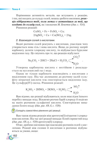 182
Тема 4
Порівнявши активність металів, що вступають у реакцію,
і тих, які входять до складу солей, можна зробити висновок: реак­
ція відбувається тоді, коли метал є активнішим за той, що
входить до складу солі, як і визначив М. Бекетов (див. с. 154).
Рівняння реакцій:
CuSO4
+ Fe = FeSO4
+ Cu;
2AgNO3
+ Cu = Cu(NO3
)2
+ 2Ag.
2. Взаємодія солей з кислотами.
Водні розчини солей реагують з кислотами, унаслідок чого
утворюється нова сіль і нова кислота. Якщо до розчину натрій
карбонату долити хлоридну кислоту, то відбувається бурхливе
виділення газу. Це свідчить про те, що реакція відбулася:
			 CO2
↑
Na2
CO3
+ 2HCl = 2NaCl + H2
CO3
.
H2
O
Утворена карбонатна кислота є нестійкою і розклада-
ється на вуглекислий газ і воду.
Однак не тільки карбонати взаємодіють з кислотами з
виділенням газу. Під час доливання до розчину калій суль-
фіту нітратної кислоти теж спостерігається виділення газу.
Це сульфур(ІV) оксид. Рівняння реакції:
			 SO2
↑
K2
SO3
+ 2HNO3
= 2KNO3
+ H2
SO3
.
H2
O
Вам відомо, що реакції відбуваються, коли внаслідок їхнього
перебігу випадає осад. Візьмемо розчин барій хлориду й подіємо
на нього розчином сульфатної кислоти. Спостерігаємо випа-
дання білого осаду (див. рис. 69, б, с. 159).
Складіть самостійно рівняння цієї реакції.
Вам також відома реакція між аргентум(І) нітратом і хлорид-
ною кислотою. Під час цієї реакції випадає білий сирнистий осад
(див. рис. 69, а, с. 159) аргентум(І) хлориду.
Отже, зробимо висновок про взаємодію розчинів солей з кис-
лотами. Реакції між солями й кислотами в розчинах відбува-
ються за умови, якщо:
 