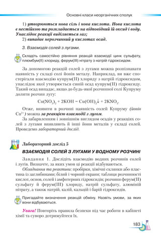 Основні класи неорганічних сполук
183
1) утворюються нова сіль і нова кислота. Нова кислота
є нестійкою та розкладається на відповідний їй оксид і воду.
Унаслідок реакції виділяється газ;
2) випадає нерозчинний у кислотах осад.
3. Взаємодія солей з лугами.
Складіть самостійно рівняння реакцій взаємодії цинк сульфату,
плюмбум(ІІ) хлориду, ферум(ІІІ) нітрату з натрій гідроксидом.
За допомогою реакцій солей з лугами можна розпізнавати
наявність у складі солі йонів металу. Наприклад, ви вже спо-
стерігали взаємодію купрум(ІІ) хлориду з натрій гідроксидом,
унаслідок якої утворюється синій осад купрум(ІІ) гідроксиду.
Такий осад випадає, якщо до будь-якої розчинної солі Купруму
долити розчин лугу:
Сu(NO3
)2
+ 2KOH = Cu(OH)2
↓ + 2KNO3
.
Отже, виявити в розчині наявність солей Купруму (йонів
Сu2+
) можна за реакцією взаємодії з лугом.
За забарвленням і зовнішнім виглядом осадів у реакціях со­
-
лей з лугами виявляють й інші йони металів у складі солей.
Проведемо лабораторний дослід.
Ла­
бо­
ра­
тор­
ний дос­
лід 5
ВЗАЄМОДІЯ СОЛЕЙ З ЛУГАМИ У ВОДНОМУ РОЗЧИНІ
Завдання 1. Дослідіть взаємодію водних розчинів солей
і лугів. Визначте, за яких умов ці реакції відбуваються.
Обладнання та реактиви: пробірки, хімічні склянки або плас-
тина із заглибинами; білий і чорний екрани; таблиця розчинності
кислот, основ, солей і амфотерних гідроксидів; розчини фе­
рум(ІІ)
сульфату й ферум(ІІІ) хлориду, натрій сульфату, алюміній
нітрату, а також натрій, калій, кальцій і барій гідроксидів.
Пригадайте визначення реакцій обміну. Назвіть умови, за яких
вони відбуваються.
Увага! Повторіть правила безпеки під час роботи в кабінеті
хімії та суворо дотримуйтеся їх.
 
