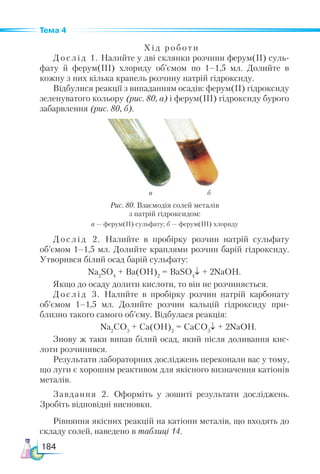 184
Тема 4
Хід роботи
Дослід 1. Налийте у дві склянки розчини ферум(ІІ) суль-
фату й ферум(ІІІ) хлориду об’ємом по 1–1,5 мл. Долийте в
кожну з них кілька крапель розчину натрій гідроксиду.
Відбулися реакції з випаданням осадів: ферум(ІІ) гідроксиду
зеленуватого кольору (рис. 80, а) і ферум(ІІІ) гідроксиду бурого
забарвлення (рис. 80, б).
а б
Рис. 80. Взаємодія солей металів
з натрій гідроксидом:
а — ферум(ІІ) сульфату; б — ферум(ІІІ) хлориду
Дослід 2. Налийте в пробірку розчин натрій сульфату
об’ємом 1–1,5 мл. Долийте краплями розчин барій гідроксиду.
Утворився білий осад барій сульфату:
Na2
SO4
+ Ba(OH)2
= BaSO4
↓ + 2NaOH.
Якщо до осаду долити кислоти, то він не розчиняється.
Дослід 3. Налийте в пробірку розчин натрій карбонату
об’ємом 1–1,5 мл. Долийте розчин кальцій гідроксиду при-
близно такого самого об’єму. Відбулася реакція:
		 Na2
СO3
+ Сa(OH)2
= СaСO3
↓ + 2NaOH.
Знову ж таки випав білий осад, який після доливання кис-
лоти розчинився.
Результати лабораторних досліджень переконали вас у тому,
що луги є хорошим реактивом для якісного визначення катіонів
металів.
Завдання 2. Оформіть у зошиті результати досліджень.
Зробіть відповідні висновки.
Рівняння якісних реакцій на катіони металів, що входять до
складу солей, наведено в таблиці 14.
 