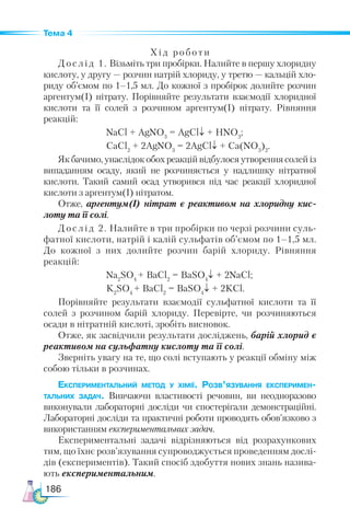 186
Тема 4
Хід роботи
Дослід 1. Візьміть три пробірки. Налийте в першу хлоридну
кислоту, у другу — розчин натрій хлориду, у третю — кальцій хло-
риду об’ємом по 1–1,5 мл. До кожної з пробірок долийте розчин
аргентум(I) нітрату. Порівняйте результати взаємодії хлоридної
кислоти та її солей з розчином аргентум(I) нітрату. Рівняння
реакцій:
NaCl + AgNO3
= AgCl↓ + HNO3
;
CaCl2
+ 2AgNO3
= 2AgCl↓ + Ca(NO3
)2
.
Як бачимо, унаслідок обох реакцій відбулося утворення солей із
випаданням осаду, який не розчиняється у надлишку нітратної
кислоти. Такий самий осад утворився під час реакції хлоридної
кислоти з аргентум(І) нітратом.
Отже, арген­
тум(І) нітрат є реактивом на хлоридну кис­
лоту та її солі.
Дослід 2. Налийте в три пробірки по черзі розчини суль-
фатної кислоти, натрій і калій сульфатів об’ємом по 1–1,5 мл.
До кожної з них долийте розчин барій хлориду. Рівняння
реакцій:
Na2
SO4
+ BaCl2
= BaSO4
↓ + 2NaCl;
K2
SO4
+ BaCl2
= BaSO4
↓ + 2KCl.
Порівняйте результати взаємодії сульфатної кислоти та її
солей з розчином барій хлориду. Перевірте, чи розчиняються
осади в нітратній кислоті, зробіть висновок.
Отже, як засвідчили результати досліджень, барій хлорид є
реактивом на сульфатну кислоту та її солі.
Зверніть увагу на те, що солі вступають у реакції обміну між
собою тільки в розчинах.
Експериментальний метод у хімії. Розв’язування експеримен-
тальних задач. Вивчаючи властивості речовин, ви не­
одноразово
виконували лабораторні досліди чи спостерігали демонстраційні.
Лабораторні досліди та практичні роботи проводять обов’язково з
використанням експериментальних задач.
Експериментальні задачі відрізняються від розрахункових
тим, що їхнє розв’язування супроводжується проведенням дослі-
дів (експериментів). Такий спосіб здобуття нових знань назива-
ють експериментальним.
 