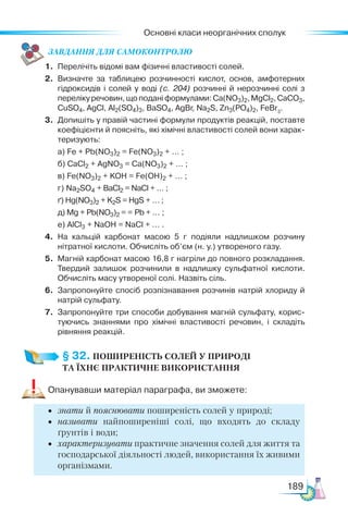 Основні класи неорганічних сполук
189
ЗАВ­
ДАН­НЯ ДЛЯ СамоКОН­ТРО­
ЛЮ
1.	 Перелічіть відомі вам фізичні властивості солей.
2.	 Визначте за таблицею розчинності кислот, основ, амфотерних
гідроксидів і солей у воді (с. 204) розчинні й нерозчинні солі з
перелікуречовин,щоподаніформулами:Ca(NO3)2,MgCl2,CaCO3,
CuSO4, AgCl, Al2(SO4)3, BaSO4, AgBr, Na2S, Zn3(PO4)2, FeBr3
.
3.	 Допишіть у правій частині формули продуктів реакцій, поставте
коефіцієнти й поясніть, які хімічні властивості солей вони харак­
теризують:
	 а) Fe + Pb(NO3)2 = Fe(NO3)2 + … ;
	 б) CaCl2 + AgNO3 = Сa(NО3)2 + … ;
	 в) Fe(NO3)2 + KOH = Fe(OH)2 + … ;
	 г) Na2SO4 + BaCl2 = NaCl + … ;
	 ґ) Hg(NO3)2 + K2S = HgS + … ;
	 д) Mg + Pb(NO3)2 = = Pb + … ;
	 е) AlCl3 + NaOH = NaCl + … .
4.	 На кальцій карбонат масою 5 г подіяли надлишком розчину
нітратної кислоти. Обчисліть об’єм (н. у.) утвореного газу.
5.	 Магній карбонат масою 16,8 г нагріли до повного розкладання.
Твердий залишок розчинили в надлишку сульфатної кислоти.
Обчисліть масу утвореної солі. Назвіть сіль.
6.	 Запропонуйте спосіб розпізнавання розчинів натрій хлориду й
натрій сульфату.
7.	 Запропонуйте три способи добування магній сульфату, корис­
туючись знаннями про хімічні властивості речовин, і складіть
рівняння реакцій.
§ 32. ПОШИРЕНІСТЬ СОЛЕЙ У ПРИРОДІ­
ТА ЇХНЄ ПРАКТИЧНЕ ВИКОРИСТАННЯ
Опанувавши матеріал параграфа, ви зможете:
•	 знати й пояснювати поширеність солей у природі;
•	 називати найпоширеніші солі, що входять до складу
ґрунтів і води;
•	 характеризувати практичне значення солей для життя та
господарської діяльності людей, використання їх живими
організмами.
 
