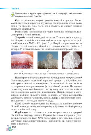 190
Тема 4
Пригадайте з курсів природознавства й географії, які речовини
входять до складу ґрунтів.
Солі — речовини, широко розповсюджені в природі. Багато
солей міститься в ґрунтах, ґрунтових і мінеральних водах, водах
морів та океанів. Крім того, вони входять до складу гірських
порід, мінералів, руд.
Розглянемо найпоширеніші групи солей, що відіграють важ-
ливу роль у житті людини.
Хлориди — солі хлоридної кислоти. Трапляються в природі
як мінерал сильвініт, що являє собою зрощені кристали натрій і
калій хлоридів: NaCl · KCl (рис. 81). Натрій хлорид утворює не
тільки соляні поклади, відомі під назвою мінерал галіт, а й
печери. У великих кількостях ця сіль наявна в морській воді.
Рис. 81. Хлориди: а — сильвініт; б —натрій хлорид; в — калій хлорид
а б в
Найширше використання серед хлоридів має натрій хлорид.
Насамперед це — незмінний харчовий продукт, у побуті й харчо-
вій промисло­
во­
сті — консервант. У медицині під час тяжких
захворювань використовують фізіологічний розчин. На високо-
температурних виробництвах питну воду підсолюють, щоб не
зневоднювалися організми працівників. Натрій хлорид є сиро-
виною хімічної промисловості. Зокрема, методом електролізу
добувають натрій гідроксид, водень, хлор; у лабораторіях і про-
мисловості — хлоридну кислоту, соду.
Калій хлорид застосовують як мінеральне калійне добриво.
З калій хлориду методом електролізу добувають калій гідроксид,
металічний калій, хлор.
Карбонати — солі, що досить часто трапляються в природі.
Це крейда, мармур, вапняк. Справжнім дивом природи є утво-
рення сталактитів (рис. 82) і сталагмітів у печерах, що супрово-
джується взаємоперетворенням карбонатів на гідрогенкарбо-
нати й навпаки.
 