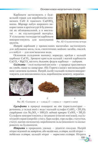 Основні класи неорганічних сполук
191
Рис. 82. Сталактитова печера
Карбонати застосовують у буді-
вельній справі для виробництва нега-
шеного СаО й гашеного Са(ОН)2
вапна. Мармур набув широкого ви­
-
користання в архітектурі й будівниц­
тві як облицювальний, а в мистец-
тві  — як скульптурний матеріал.
У сільському господарстві карбонати
використовують для вапнування
ґрунтів.
Натрій карбонат у  промислових масштабах застосовують
для добування мила, скла, синтетичних мийних засобів, емалей,
а в побуті — для пом’якшення води.
Основною складовою вапняку, мармуру, крейди є кальцій
карбонат СаСО3
. Зрощені кристали кальцій і магній карбонатів
СаСО3
· MgCO3
містить доломіт; ферум карбонат — сидерит.
Силікати — солі силікатної кислоти — у природі трапляються
як слюда, глина та сланці (рис. 83). Горючі сланці є висококалорій-
ним і дешевим паливом. Натрій, калій і кальцій силікати викорис-
товують для виплавляння скла, виробництва цементу, кераміки.
Рис. 83. Силікати: а — слюда; б — глина; в — горючі сланці
а б в
Сульфати в природі поширені як гіпс (кристалогідрат —
речовина, у складі якої є вода і кальцій сульфат СаSO4
· 2H2
O),
глауберова сіль Nа2
SO4
· 10H2
O, мідний купорос CuSO4
· 5H2
O.
Сульфати використовують у медицині (гіпсові пов’язки), скуль-
птурній справі (вироби з гіпсу, барельєфи, горельєфи, статуетки,
статуї, наочні експонати), виробництві скла (віконного та кольо-
рового), на будівництві.
Нітрати в природних умовах — рідкісні сполуки. Натрій
нітрат відомий як натрієва, або чилійська, селітра, калій нітрат —
індійська селітра, кальцій нітрат — норвезька селітра. Нітрати
 