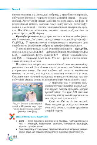 192
Тема 4
використовують як мінеральні добрива, у виробництві сірників,
вибухових речовин і чорного пороху, а натрій нітрат — як кон-
сервант. Аргентум(І) нітрат наносять тонким шаром на фото- й
рентгенівські плівки, завдяки чому відбувається фотографу-
вання, а в медицині — діагностика захворювань внутрішніх орга-
нів. Посрібнення металевих виробів також відбувається за
участю аргентум(І) нітрату.
Ортофосфати в природі трапляються як поклади фосфори-
тів й апатитів. До їхнього складу входить кальцій ортофосфат
Са3
(РО4
)2
. У промисловості використовують переважно для
виробництва фосфорних добрив та ортофосфатної кислоти.
У земній корі чимало солей сульфідної кислоти — сульфідів,
зокрема цинк сульфід ZnS — цинкова обманка, молібден сульфід
MoS2
— молібденіт, ферум сульфід FeS — пірит, плюмбум суль-
фід PbS  — свинцевий блиск та ін. Усе це — руди, з яких виплав-
ляють відповідні метали.
Води багатьох джерел мають специфічний смак завдяки вмісту
розчинених солей. Вам відомо, що за тривалого кип’ятіння води
утворюється накип. Це солі карбонатної кислоти: карбонати
кальцію та магнію, які під час кип’ятіння випадають в осад.
Оскільки вони розчинні в кислотах, то видалити з посуду накип у
побутових умовах можна за допомогою оцту чи лимонного соку.
У морській воді у великих кіль-
костях розчинені натрій хлорид, маг-
ній хлорид, натрій сульфат, натрій
бромід та інші солі (рис. 84). Завдяки
високому вмісту солей морська вода
має лікувальні властивості.
Солі потрібні не тільки людині.
Вони входять до складу клітинного
соку всіх рослин, тканин організмів
людей і тварин.
ПІД­
СУ­
МО­
ВУ­
Є­
МО ВИВЧЕНЕ
•	 Солі — дуже поширені речовини в природі. Найпоширеніші з
них — хлориди, карбонати, силікати, сульфати, сульфіди,
нітрати, ортофосфати.
•	 Багато солей у розчиненому стані містять прісна, морська та міне­
ральні води, що надає їм специфічних смакових властивостей.
Рис. 84. Висока концентрація
солей у Мертвому морі спри-
чиняє їхню кристалізацію у
формі різних фігур
 