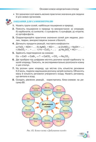 Основні класи неорганічних сполук
193
•	 Усі зазначені солі мають велике практичне значення для людини
й усіх живих організмів.
ЗАВ­
ДАН­НЯ ДЛЯ СамоКОН­ТРО­
ЛЮ
1.	 Назвіть групи солей, найбільше поширених в природі.
2.	 Поясніть поширення в природі та використання: а) хлоридів;
б) карбонатів; в) силікатів; г) сульфатів; ґ) сульфідів; д) нітратів;
е) ортофосфатів.
3.	 Охарактеризуйте практичне значення солей для людини, рос­
лин, тварин, використовуючи знання з біології.
4.	 Допишіть продукти реакцій, поставте коефіцієнти:
	 а) FeCl2
+ KOH = … ; б) AgNO3
+ KCl = … ; в) Zn(NO3
)2
+ NaOH = … ;
	 г) BaCO3
= … + ... ; ґ) Fe + CuCl2
= … ; д) Na2
SiO3
+ HCl = … .
5.	 Здійсніть перетворення за схемою:
	 Са → СаО → СаBr2
→ ? → CaCO3
→ CO2
→ Na2
CO3
.
6.	 Дві пробірки під шифрами містять розчини натрій карбонату та
калій хлориду. Поясніть, як експериментально розпізнати кожну
з цих сполук.
7.	 На розчин цинк хлориду, що містив сіль кількістю речовини
0,2 моль, подіяли надлишком розчину натрій силікату. Обчисліть
масу й кількість речовини утвореного осаду. Назвіть речовину,
що випала в осад.
8.	 Складіть рівняння реакцій, користуючись блок-схемою на ри-
сунку 85.
Рис. 85. Блок-схема «Добування солей»
 
