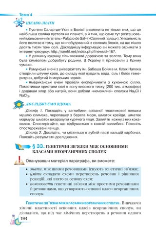 194
Тема 4
Цікаво знати
•	Пустеля Салар-де-Уюні в Болівії знаменита не тільки тим, що це
найбільша соляна пустеля на планеті, а й тим, що саме тут розташова­
ний мальовничий готель «Palacio de Sal» («Соляний палац»). Унікальність
його полягає в тому, що він побудований із соляних блоків, на що пішло
десять тисяч тонн солі. Докладнішу інформацію ви можете отримати з
інтернет-ресурсу: http://senfil.net/index.php?newsid=167.
•	У давнину кухонну сіль вважали дорожчою за золото. Тому вона
була символом добробуту родини. В Україну її привозили з Криму
чумаки.
•	Румунські вчені з університету ім. Бабеша Бойя в м. Клуж Напока
створили штучну кров, до складу якої входить вода, сіль і білок геме­
ритрин, добутий із морських червів.
•	Американські вчені провели експерименти з кухонною сіллю.
Помістивши кристали солі в зону високого тиску (200 тис. атмосфер)
і  додавши хлор або натрій, вони добули «неможливі» сполуки Na3Cl і
NaCl3.
Дос­лІд­
жу­
Ємо вдо­ма
Дослід 1. Покладіть у заглибини зрізаної пластикової пляшки
мушлю слимака, черепашку з берега моря, шматок крейди, шматок
мармуру, шматок шкаралупи курячого яйця. Залийте кожну з них кока-
колою. Спостерігайте, що відбувається в кожній заглибині. Поясніть
спостережувані явища.
Дослід 2. Дослідіть, чи міститься в зубній пасті кальцій карбонат.
Поясніть результати дослідження.
§ 33. ГЕНЕТИЧНІ ЗВ’ЯЗКИ МІЖ ОСНОВНИМИ
КЛАСАМИ НЕОРГАНІЧНИХ СПОЛУК
Опанувавши матеріал параграфа, ви зможете:
•	 знати, між якими речовинами існують генетичні зв’язки;
•	 уміти складати схеми перетворень речовин і рівняння
реакцій, які взято за основу схем;
•	 пояснювати генетичні зв’язки між простими речовинами
й речовинами, що утворюють основні класи неорганічних
сполук.
Генетичні зв’язки між класами неорганічних сполук. Вивчаючи
хімічні властивості основних класів неорганічних сполук, ви
дізналися, що під час хімічних перетворень з речовин одного
 