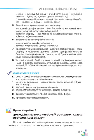Основні класи неорганічних сполук
197
	 в) сірка → сульфур(ІV) оксид → сульфур(VІ) оксид → сульфатна
кислота → купрум(ІІ) сульфат (двома способами);
	 г) кальцій → кальцій оксид → кальцій гідроксид → кальцій карбо­
нат → карбон(ІV) оксид → натрій карбонат.
5.	 Доведіть експериментально, що до складу:
	 а) алюміній сульфату входять йон Алюмінію та кислотний зали­
шок сульфатної кислоти (сульфат-аніон);
	 б) магній хлориду — йон Магнію та кислотний залишок хлорид­
ної кислоти (хлорид-аніон).
6.	 Запропонуйте спосіб розпізнавання:
	 а) хлоридної та сульфатної кислот;
	 б) солей хлоридної та сульфатної кислот.
7.	 Проведіть уявний експеримент. Налийте в пробірку розчин барій
хлориду й обережно долийте розчин сульфатної кислоти.
Опишіть спостереження та поясніть, чи відбулася хімічна взає­
модія між цими речовинами.
8.	 На суміш солей барій хлориду з натрій карбонатом масою
12,68 г подіяли надлишком сульфатної кислоти. Випав осад
масою 2,33 г. Обчисліть маси й кількості речовин сполук, які про­
реагували.
НАВЧАЛЬНИЙ ПРОЄКТ
І.	 Оберіть самостійно або з учительською допомогою тему навчаль­
ного проєкту з тих, що подані нижче.
1.	 Неорганічні речовини — представники основних класів у будів-
ництві й побуті.
2.	 Хімічний склад і використання мінералів.
3.	 Вплив хімічних сполук на довкілля і здоров’я людини.
ІІ.	 Виконайте навчальний проєкт в обраній вами формі.
ІІІ.	Проведіть презентацію проєкту.
Практична робота 2
ДОСЛІДЖЕННЯ ВЛАСТИВОСТЕЙ ОСНОВНИХ КЛАСІВ
НЕОРГАНІЧНИХ СПОЛУК
Ви вже ознайомлені з експериментальним методом, за допо-
могою якого вивчають та описують властивості речовин.
 
