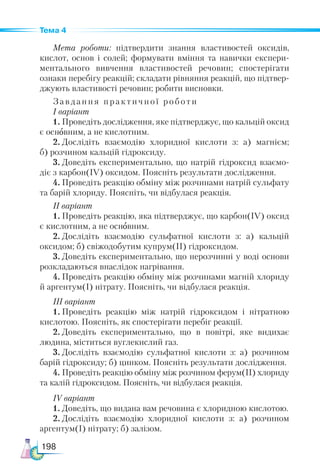198
Тема 4
Мета роботи: підтвердити знання властивостей оксидів,
кислот, основ і солей; формувати вміння та навички експери-
ментального вивчення властивостей речовин; спостерігати
ознаки перебігу реакцій; складати рівняння реакцій, що підтвер-
джують властивості речовин; робити висновки.
Завдання практичної роботи
І варіант
1.	Проведіть дослідження, яке підтверджує, що кальцій оксид
є основним, а не кислотним.
2.	Дослідіть взаємодію хлоридної кислоти з: а) магнієм;
б) розчином кальцій гідроксиду.
3.	Доведіть експериментально, що натрій гідроксид взаємо-
діє з карбон(ІV) оксидом. Поясніть результати дослідження.
4.	Проведіть реакцію обміну між розчинами натрій сульфату
та барій хлориду. Поясніть, чи відбулася реакція.
ІІ варіант
1.	Проведіть реакцію, яка підтверджує, що карбон(ІV) оксид
є кислотним, а не основним.
2.	Дослідіть взаємодію сульфатної кислоти з: а) кальцій
оксидом; б) свіжодобутим купрум(ІІ) гідроксидом.
3.	Доведіть експериментально, що нерозчинні у воді основи
розкладаються внаслідок нагрівання.
4.	Проведіть реакцію обміну між розчинами магній хлориду
й аргентум(І) нітрату. Поясніть, чи відбулася реакція.
ІІІ варіант
1.	Проведіть реакцію між натрій гідроксидом і нітратною
кислотою. Поясніть, як спостерігати перебіг реакції.
2.	Доведіть експериментально, що в повітрі, яке видихає
людина, міститься вуглекислий газ.
3.	Дослідіть взаємодію сульфатної кислоти з: а) розчином
барій гідроксиду; б) цинком. Поясніть результати дослідження.
4.	Проведіть реакцію обміну між розчином ферум(ІІ) хлориду
та калій гідроксидом. Поясніть, чи відбулася реакція.
ІV варіант
1.	Доведіть, що видана вам речовина є хлоридною кислотою.
2.	Дослідіть взаємодію хлоридної кислоти з: а) розчином
аргентум(І) нітрату; б) залізом.
 
