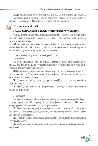 Основні класи неорганічних сполук
199
3.	Доведіть експериментально, що кальцій гідроксид є лугом.
4.	Проведіть реакцію обміну між розчинами цинк хлориду й
натрій гідроксиду. Поясніть, чи відбулася реакція.
Практична робота 3
РОЗВ’ЯЗУВАННЯ ЕКСПЕРИМЕНТАЛЬНИХ ЗАДАЧ
Сама назва «експериментальна задача» вказує на специфіку
виконання цього виду роботи, а саме: такі задачі розв’язують
дослідним шляхом.
Мета роботи: навчитися розпізнавати речовини, встановлю-
вати їхній якісний склад; добувати речовини й досліджувати
їхню хімічну природу; робити висновки.
Завдання практичної роботи
І варіант
1. Три пробірки під шифрами містять розчини барій хло-
риду, калій хлориду та нітратної кислоти. Визначте експеримен-
тально кожну з цих речовин.
2.Вамвиданопорошкимагніютамагнійоксиду.Запропонуйте
два способи добування магній сульфату. Доведіть ваші пояс-
нення експериментально.
3. Доведіть, що до складу аргентум(І) нітрату входить йон
Аргентуму Ag+
.
4. Добудьте алюміній гідроксид і доведіть його подвійну
хімічну природу.
ІІ варіант
1. Три пробірки під шифрами містять розчини натрій гідро-
ксиду, аргентум(І) нітрату й ортофосфатної кислоти. Визначте
експериментально кожну з цих речовин.
2. Вам видано порошки магнію, заліза та міді й хлоридну
кислоту. Проведіть дослідження, які характеризують взаємодію
кислот із металами.
3. Доведіть, що до складу купрум(ІІ) сульфату входить йон
Купруму Cu2+
.
4. Добудьте цинк гідроксид і доведіть його подвійну хімічну
природу.
 
