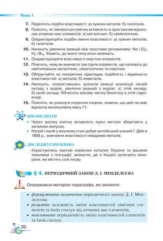 20
Тема 1
7.	 Перелічіть подібні властивості: а) лужних металів; б) галогенів.
8.	 Поясніть, як змінюється хімічна активність із зростанням віднос­
них атомних мас елементів: а) металічних; б) неметалічних.
9.	 Охарактеризуйте подібні хімічні властивості: а) лужних металів;
б) галогенів.
10.	 Напишіть рівняння реакцій між простими речовинами: Na і Cl2;
H2 і Br2. Укажіть, до якого типу вони належать.
11.	 Охарактеризуйте властивості інертних елементів.
12.	 Поясніть, чому ви вивчаєте три групи елементів, що належать до
найтиповіших металічних, неметалічних та інертних.
13.	 Обґрунтуйте на конкретних прикладах подібність і відмінність
властивостей: а) металів; б) неметалів.
14.	 Напишіть, скориставшись зразком реакції взаємодії натрій
ок­
сиду з водою, рівняння реакцій з водою: а) літій оксиду;
б) калій оксиду. Обчисліть масову частку Оксигену в літій гідро­
ксиді.
15.	 Поясніть, як уникнути отруєння хлором, знаючи, що цей газ має
відносну молекулярну масу 71.
Цікаво знати
•	 Через високу хімічну активність лужні метали зберігають у
за­
паяних ампулах.
•	 Натрій і калій у вільному стані добув англійський учений Г. Деві в
1808 р., вивчаючи властивості невідомих металів.
Дос­лІд­
жу­
Ємо вдо­ма
	 Користуючись картою корисних копалин України та вашими
знаннями з географії, визначте, де в Україні залягають міне­
рали, які містять солі хлору.
§ 4. ПЕРІОДИЧНИЙ ЗАКОН Д. І. МЕНДЕЛЄЄВА
Опанувавши матеріал параграфа, ви зможете:
•	 формулювати визначення періодичного закону Д. І. Мен­
де­
лєєва;
•	 розуміти залежність зміни властивостей хімічних еле-
ментів та їхніх сполук від атомних мас елементів;
•	 пояснювати періодичність зміни властивостей елементів
та їхніх сполук.
 