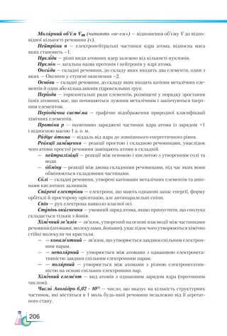 206
Молярний об’єм Vm (читають «ве-ем») — відношення об’єму V до відпо-
відної кількості речовини (ν).
Нейтрони n — електронейтральні частинки ядра атома, відносна маса
яких становить –1.
Нукліди — різні види атомних ядер залежно від кількості нуклонів.
Нуклон — загальна назва протонів і нейтронів у ядрі атома.
Оксиди — складні речовини, до складу яких входять два елементи, один з
яких — Оксиген у ступені окиснення –2.
Основи — складні речовини, до складу яких входять катіони металічних еле-
ментів й один або кілька аніонів гідроксильних груп.
Періоди — горизонтальні ряди елементів, розміщені у порядку зростання
їхніх атомних мас, що починаються лужним металічним і закінчуються інерт-
ним елементом.
Періодична система — графічне відображення природної класифікації
хімічних елементів.
Протони p — позитивно заряджені частинки ядра атома із зарядом +1
і відносною масою 1 а. о. м.
Радіус атома — віддаль від ядра до зовнішнього енергетичного рівня.
Реакції заміщення — реакції простою і складною речовинами, унаслідок
чого атоми простої речовини заміщають атоми в складній.
—	 нейтралізації — реакції між основою і кислотою з утворенням солі та
води.
—	 обміну — реакції між двома складними речовинами, під час яких вони
обмінюються складовими частинами.
Солі — складні речовини, утворені катіонами металічних елементів та аніо-
нами кислотних залишків.
Спарені електрони — електрони, що мають однакові запас енергії, форму
орбіталі й просторову орієнтацію, але антипаралельні спіни.
Спін — рух електрона навколо власної осі.
Ступінь окиснення — умовний заряд атома, якщо припустити, що сполука
складається тільки з йонів.
Хімічний зв’язок — зв’язок, утворений на основі взаємодії між частинками
речовини (атомами, молекулами, йонами), унаслідок чого утворюються хімічно
стійкі молекули чи кристали.
—	 — ковалентний — зв’язок, що утворюється завдяки спільним електрон-
ним парам.
—	 — неполярний — утворюється між атомами з однаковою електронега-
тивністю завдяки спільним електронним парам.
—	 — полярний — утворюється між атомами з різною електронегатив-
ністю на основі спільних електронних пар.
Хімічний елемент — вид атомів з однаковим зарядом ядра (протонним
числом).
Число Авогадро 6,02 · 1023
— число, що вказує на кількість структурних
частинок, які містяться в 1 моль будь-якої речовини незалежно від її агрегат-
ного стану.
 