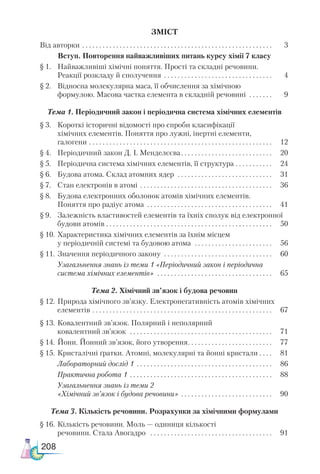 208
ЗМІСТ
Від авторки  . . . . . . . . . . . . . . . . . . . . . . . . . . . . . . . . . . . . . . . . . . . . . . . . . . . . . . . . 	 3
Вступ. Повторення найважливіших питань курсу хімії 7 класу
§ 1. 	 Найважливіші хімічні поняття. Прості та складні речовини.
Реакції розкладу й сполучення  . . . . . . . . . . . . . . . . . . . . . . . . . . . . . . . . 	 4
§ 2.	 Відносна молекулярна маса, її обчислення за хімічною
формулою. Масова частка елемента в складній речовині . . . . . . . 	 9
Тема 1. Періодичний закон і періодична система хімічних елементів
§ 3.	 Короткі історичні відомості про спроби класифікації
хімічних елементів. Поняття про лужні, інертні елементи,
галогени . . . . . . . . . . . . . . . . . . . . . . . . . . . . . . . . . . . . . . . . . . . . . . . . . . . . . . . 	 12
§ 4.	 Періодичний закон Д. І. Менделєєва . . . . . . . . . . . . . . . . . . . . . . . . . . . 	 20
§ 5.	 Періодична система хімічних елементів, її структура . . . . . . . . . . . . 	 24
§ 6.	 Будова атома. Склад атомних ядер  . . . . . . . . . . . . . . . . . . . . . . . . . . . . . 	 31
§ 7.	 Стан електронів в атомі . . . . . . . . . . . . . . . . . . . . . . . . . . . . . . . . . . . . . . . . 	 36
§ 8.	 Будова електронних оболонок атомів хімічних елементів.
Поняття про радіус атома . . . . . . . . . . . . . . . . . . . . . . . . . . . . . . . . . . . . . . 	 41
§ 9.	 Залежність властивостей елементів та їхніх сполук від електронної
будови атомів . . . . . . . . . . . . . . . . . . . . . . . . . . . . . . . . . . . . . . . . . . . . . . . . . . 	 50
§ 10.	Характеристика хімічних елементів за їхнім місцем
у періодичній системі та будовою атома  . . . . . . . . . . . . . . . . . . . . . . . . 	 56
§ 11.	Значення періодичного закону  . . . . . . . . . . . . . . . . . . . . . . . . . . . . . . . . 	 60
	 Узагальнення знань із теми 1 «Періодичний закон і періодична
система хімічних елементів»  . . . . . . . . . . . . . . . . . . . . . . . . . . . . . . . . . . . 	 65
Тема 2. Хімічний зв’язок і будова речовин
§ 12.	Природа хімічного зв’язку. Електро­
негативність атомів хімічних
елементів  . . . . . . . . . . . . . . . . . . . . . . . . . . . . . . . . . . . . . . . . . . . . . . . . . . . . . 	 67
§ 13.	Ковалентний зв’язок. Полярний і неполярний
ковалентний зв’язок  . . . . . . . . . . . . . . . . . . . . . . . . . . . . . . . . . . . . . . . . . . . 	 71
§ 14.	Йони. Йонний зв’язок, його утворення . . . . . . . . . . . . . . . . . . . . . . . . . 	 77
§ 15.	Кристалічні ґратки. Атомні, молекуляр­
ні та йонні кристали . . . . . 	 81
	 Ла­
бо­
ра­
тор­
ний дос­
лід 1 . . . . . . . . . . . . . . . . . . . . . . . . . . . . . . . . . . . . . . . . . 	 86
	 Практична робота 1 . . . . . . . . . . . . . . . . . . . . . . . . . . . . . . . . . . . . . . . . . . . 	 88
	 Узагальнення знань із теми 2
«Хімічний зв’язок і будова речовини» . . . . . . . . . . . . . . . . . . . . . . . . . . . . 	 90
Тема 3. Кількість речовини. Розрахунки за хімічними формулами
§ 16. 	Кількість речовини. Моль — одиниця кількості
речовини. Стала Авогадро  . . . . . . . . . . . . . . . . . . . . . . . . . . . . . . . . . . . . . 	 91
 