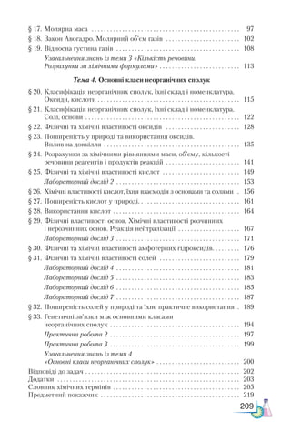 209
§ 17.	Молярна маса  . . . . . . . . . . . . . . . . . . . . . . . . . . . . . . . . . . . . . . . . . . . . . . . . . 	 97
§ 18.	Закон Авогадро. Молярний об’єм газів  . . . . . . . . . . . . . . . . . . . . . . . . . 	 102
§ 19.	Відносна густина газів  . . . . . . . . . . . . . . . . . . . . . . . . . . . . . . . . . . . . . . . . . 	 108
	 Узагальнення знань із теми 3 «Кількість речовини.
Розрахунки за хімічними формулами» . . . . . . . . . . . . . . . . . . . . . . . . . . . 	 113
Тема 4. Основні класи неорганічних сполук
§ 20.	Класифікація неорганічних сполук, їхні склад і номенклатура.
Оксиди, кислоти  . . . . . . . . . . . . . . . . . . . . . . . . . . . . . . . . . . . . . . . . . . . . . . 	 115
§ 21.	Класифікація неорганічних сполук, їхні склад і номенклатура.
Солі, основи . . . . . . . . . . . . . . . . . . . . . . . . . . . . . . . . . . . . . . . . . . . . . . . . . . . 	 122
§ 22.	Фізичні та хімічні властивості оксидів  . . . . . . . . . . . . . . . . . . . . . . . . . 	 128
§ 23.	Поширеність у природі та використання оксидів.
Вплив на довкілля . . . . . . . . . . . . . . . . . . . . . . . . . . . . . . . . . . . . . . . . . . . . . 	 135
§ 24.	Розрахунки за хімічними рівняннями маси, об’єму, кількості
речовини реагентів і продуктів реакцій . . . . . . . . . . . . . . . . . . . . . . . . . 	 141
§ 25.	Фізичні та хімічні властивості кислот  . . . . . . . . . . . . . . . . . . . . . . . . . . 	 149
	 Ла­
бо­
ра­
тор­
ний дос­
лід 2  . . . . . . . . . . . . . . . . . . . . . . . . . . . . . . . . . . . . . . . . 	 153
§ 26.	 Хімічні властивості кислот, їхня взаємодія з основами та солями  . . 	 156
§ 27.	Поширеність кислот у природі . . . . . . . . . . . . . . . . . . . . . . . . . . . . . . . . . 	 161
§ 28.	Використання кислот . . . . . . . . . . . . . . . . . . . . . . . . . . . . . . . . . . . . . . . . . . 	 164
§ 29.	Фізичні властивості основ. Хімічні властивості розчинних
і нерозчинних основ. Реакція нейтралізації  . . . . . . . . . . . . . . . . . . . . 	 167
	 Ла­
бо­
ра­
тор­
ний дос­
лід 3  . . . . . . . . . . . . . . . . . . . . . . . . . . . . . . . . . . . . . . . . 	 171
§ 30.	Фізичні та хімічні властивості амфотерних гідроксидів . . . . . . . . . 	 176
§ 31.	Фізичні та хімічні властивості солей  . . . . . . . . . . . . . . . . . . . . . . . . . . . 	 179
	 Ла­
бо­
ра­
тор­
ний дос­
лід 4  . . . . . . . . . . . . . . . . . . . . . . . . . . . . . . . . . . . . . . . . 	 181
	 Ла­
бо­
ра­
тор­
ний дос­
лід 5  . . . . . . . . . . . . . . . . . . . . . . . . . . . . . . . . . . . . . . . . 	 183
	 Ла­
бо­
ра­
тор­
ний дос­
лід 6  . . . . . . . . . . . . . . . . . . . . . . . . . . . . . . . . . . . . . . . . 	 185
	 Ла­
бо­
ра­
тор­
ний дос­
лід 7 . . . . . . . . . . . . . . . . . . . . . . . . . . . . . . . . . . . . . . . . . 	 187
§ 32.	Поширеність солей у природі та їхнє практичне використання . . 	 189
§ 33.	Генетичні зв’язки між основними класами
неорганічних сполук . . . . . . . . . . . . . . . . . . . . . . . . . . . . . . . . . . . . . . . . . . . 	 194
	 Практична робота 2  . . . . . . . . . . . . . . . . . . . . . . . . . . . . . . . . . . . . . . . . . . 	 197
	 Практична робота 3  . . . . . . . . . . . . . . . . . . . . . . . . . . . . . . . . . . . . . . . . . . 	 199
	 Узагальнення знань із теми 4
«Основні класи неорганічних сполук» . . . . . . . . . . . . . . . . . . . . . . . . . . . . 	 200
Відповіді до задач  . . . . . . . . . . . . . . . . . . . . . . . . . . . . . . . . . . . . . . . . . . . . . . . . . . 	 202
Додатки  . . . . . . . . . . . . . . . . . . . . . . . . . . . . . . . . . . . . . . . . . . . . . . . . . . . . . . . . . . . . 	 203
Словник хімічних термінів . . . . . . . . . . . . . . . . . . . . . . . . . . . . . . . . . . . . . . . . . . 	 205
Предметний покажчик  . . . . . . . . . . . . . . . . . . . . . . . . . . . . . . . . . . . . . . . . . . . . . 	 219
 