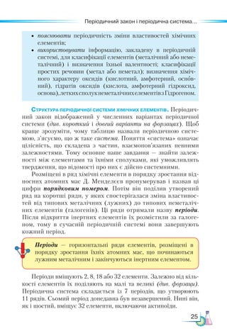 25
Періодичний закон і періодична система...
•	 пояснювати періодичність зміни властивостей хімічних
елементів;
•	 використовувати інформацію, закладену в періодичній
системі, для класифікації елементів (металічний або неме-
талічний) і визначення їхньої валентності; класифікації
простих речовин (метал або неметал); визначення хіміч-
ного характеру оксидів (кислотний, амфотерний, основ­
ний), гідратів оксидів (кислота, амфотерний гідроксид,
основа),леткихсполукнеметалічнихелементівзГідрогеном.
Структура періодичної системи хімічних елементів. Пе­
ріодич­
ний закон відображений у численних варіантах періодичної
системи (див. короткий і довгий варіанти на форзацах). Щоб
краще зрозуміти, чому таблицю назвали періодичною систе-
мою, з’ясуємо, що ж таке система. Поняття «система» означає
цілісність, що складена з частин, взаємо­
пов’язаних певними
залежностями. Тому основне наше завдання — знайти залеж-
ності між елементами та їхніми сполуками, які уможливлять
твердження, що відомості про них є дійсно системними.
Розміщені в ряд хімічні елементи в порядку зростання від-
носних атомних мас Д. Менделєєв пронумерував і назвав ці
цифри порядковим номером. Потім він поділив утворений
ряд на коротші ряди, у яких спостерігалася зміна властивос-
тей від типових металічних (лужних) до типових неметаліч-
них елементів (галогенів). Ці ряди отримали назву періо­
ди.
Після відкриття інертних елементів їх розмістили за галоге-
ном, тому в сучасній періодичній системі вони завершують
кожний період.
Періоди вміщують 2, 8, 18 або 32 елементи. Залежно від кіль-
кості елементів їх поділяють на малі та великі (див. форзаци).
Періодична система складається із 7 періодів, що утворюють
11 рядів. Сьомий період донедавна був незавершений. Нині він,
як і шостий, вміщує 32 елементи, включаючи актиноїди.
Періоди — горизонтальні ряди елементів, розміщені в
порядку зростання їхніх атомних мас, що починаються
лужним металічним і закінчуються інертним елементом.
 
