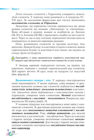 28
Тема 1
Леткі сполуки елементів з Гідрогеном утворюють немета-
лічні елементи. У періодах вони розміщені в А підгрупах ІV–
VІІ груп. За загальними формулами цих сполук визначають
валентність елемента за Гідрогеном.
Зазначимо, що періодична система завершується ще двома
рядами елементів під назвами «Лантаноїди» та «Актиноїди».
Вони об’єднані в родини, названі за подібністю до Лантану
(№ 57) та Актинію (№ 89), і проявляють подібні до них власти-
вості. Через те, що в одну клітинку періодичної системи вони не
поміщаються, їх винесено окремими рядками.
Отже, розміщення елементів за групами полегшує їхнє
вивчення. Знаючи будову та властивості одного елемента, можна
спрогнозувати будову та властивості всіх інших, що входять до
складу групи чи підгрупи.
Пригадайте, у чому проявляється подібність властивостей при­
родних груп металічних і неметалічних елементів та їхніх сполук.
У довгому варіанті періодичної системи, на відміну від
короткого, періодом є кожний горизонтальний ряд елементів.
Цей варіант містить 18  груп, поділ на підгрупи тут відсутній
(див. форзац 2).
Закономірності періодів і груп. У періодах спостерігаються
певні закономірності. У малих періодах, зліва направо, зі зрос-
танням відносних атомних мас елементів відбувається послаб­
лення їхніх металічних і посилення неметалічних властивос-
тей. Аналогічні зміни відбуваються з властивостями оксидів і
гідроксидів, утворених цими елементами. Основні властивості
послаблюються, а кислотні — посилюються. Наприклад, про-
аналізуємо ІІІ період (табл. 3).
У головних підгрупах теж спостерігаються певні зміни у влас-
тивостях елементів. Зі зростанням відносних атомних мас елемен-
тів згори вниз посилюються металічні властивості й послаб-
люються неметалічні. Тому хімічна активність для металів
посилюється, а для неметалів — послаблюється. Через це в оксидах
і гідратах оксидів, утворених металічними елементами, посилю­
ються основні властивості. Для оксидів і гідратів оксидів неме-
талічних елементів спостерігається послаблення їхнього кислот­
ного характеру.
 