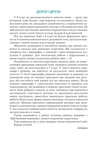 ДОРОГІ ДРУЗІ!
У 8 класі ви продовжуватимете вивчати хімію — науку про
речовини, їхню будову, перетворення та властивості. Цього на-
вчального року ви докладніше ознайомитеся з періодичним за-
коном і структурою періодичної системи та будовою речовин. Це
забезпечить вам свідоме вивчення неорганічних сполук: оксидів,
кислот, основ, солей, їхнього складу, будови й властивостей.
Під час вивчення хімії у 8 класі ви будете формувати пред-
метні й ключові компетентності, розуміння того, наскільки важ-
ливими є хімічні знання для сучасної людини.
Збагатити, розширити й поглибити знання про хімічні еле-
менти й сполуки вам допоможе підручник. Він складається з
чотирьох тем і параграфів, у кожному з яких виокремлено під-
пункти й рубрики. Для полегшення роботи з підручником у
ньому подано умовні позначення рубрик (див. с. 2).
Ознайомтеся зі змістом підручника, зверніть увагу на запро-
поновані програмою навчальні теми, повторіть основні питання
курсу хімії, що розглядалися в 7 класі. У змісті кожного пара-
графа є рубрика, що зорієнтує на результати, яких необхідно
досягти. У тексті параграфів уміщено запитання та завдання, за
допомогою яких ви зможете пригадати вже відомий вам мате-
ріал або поглибити свої знання під час вивчення нового. Після
кожного параграфа є узагальнення вивченого й завдання для
самоконтролю, що розміщені в порядку зростання їхньої склад-
ності. Інші рубрики ставлять за мету допомогти вам навчитися
досліджувати властивості речовин та аналізувати результати
ваших досліджень, самостійно виконувати практичні роботи,
робити обчислення, формулювати висновки, готувати навчальні
проєкти. Швидко пригадати опрацьований матеріал вам допо-
можуть узагальнення, уміщені наприкінці кожної теми як схеми.
У них подані всі найважливіші поняття, визначення та формули,
що розглядалися в темах.
Також допоможуть у роботі «Словник хімічних термінів» і
«Пред­
мет­
ний покажчик», подані наприкінці підручника.
Тож запрошую вас у нову подорож світом неорганічної хімії.
Бажаю успіхів!
Авторка
 