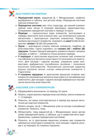 30
Тема 1
ПІД­
СУ­
МО­
ВУ­
Є­
МО ВИВЧЕНЕ
•	 Періодичний закон, відкритий Д. І. Менделєєвим, графічно
відображено в таблиці, яка дістала назву «Пе­
ріодична система
хімічних елементів».
•	 Періодична система має чітку структуру, де кожний елемент
зайняв своє місце й отримав відповідну характеристику.
Складовими періодичної системи є періоди та групи.
•	 Періоди — горизонтальні ряди елементів, розташовані в
порядку зростання їхніх атомних мас, що починаються лужним
ме­
талічним і закінчуються інертним елементом. Періоди,
за­
лежно від кількості елементів, поділяють на малі (2 або 8 еле­
ментів) і великі (18 або 32 елементи).
•	 Групи — вертикальні стовпці хімічних елементів, подібних за
властивостями. Групи поділяють на головні (А) і побічні (Б)
підгрупи. Головні підгрупи вміщують елементи малих і великих
періодів, а побічні — елементи тільки великих періодів.
•	 У періодах зі зростанням відносних атомних мас елементів
послаблюються металічні властивості й посилюються немета­
лічні. Для оксидів і гідратів оксидів, утворених цими еле-
ментами, відбувається послаблення основних і посилення
кислотних властивостей. Посилюється кислотний характер
водних розчинів летких сполук неметалічних елементів з
Гідрогеном.
•	 У головних підгрупах зі зростанням відносних атомних мас
елементів посилюються металічні властивості й послаблюються
неметалічні. Для оксидів і гідратів оксидів відбувається послаб-
лення кислотних властивостей.
ЗАВ­
ДАН­НЯ ДЛЯ СамоКОН­ТРО­
ЛЮ
1.	 Сформулюйте визначення: а) періоду; б) групи.
2.	 Назвіть, користуючись періодичною системою, хімічні елементи
1– 3 пе­
ріодів.
3.	 Поясніть, які зміни спостерігаються в періоді від лужних мета­
лічних до інертних елементів.
4.	 Назвіть ознаки, які Д. І. Менделєєв узяв за основу класифікації
елементів. Поясніть, чому.
5.	 Обґрунтуйте, чому відкритий Д.  І.  Менделєєвим закон дістав
назву періодичний закон, а таблиця, що є графічним його відо­
браженням, названа періодичною системою.
6.	 Поясніть, як зі зростанням відносних атомних мас елементів
змінюються властивості елементів, їхніх оксидів і гідратів окси­
дів у: а) періодах; б) головних підгрупах.
 