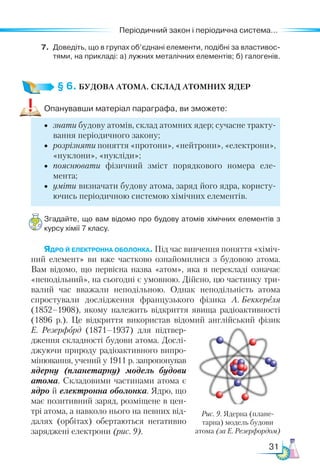 31
Періодичний закон і періодична система...
7.	 Доведіть, що в групах об’єднані елементи, подібні за властивос­
тями, на прикладі: а) лужних металічних елементів; б) галогенів.
§ 6. БУДОВА АТОМА. СКЛАД АТОМНИХ ЯДЕР
Опанувавши матеріал параграфа, ви зможете:
•	 знати будову атомів, склад атомних ядер; сучасне тракту-
вання періодичного закону;
•	 розрізняти поняття «протони», «нейтрони», «електрони»,
«нуклони», «нукліди»;
•	 пояснювати фізичний зміст порядкового номера еле-
мента;
•	 уміти визначати будову атома, заряд його ядра, користу-
ючись періодичною системою хімічних елементів.
Згадайте, що вам відомо про будову атомів хімічних елементів з
курсу хімії 7 класу.
Ядро й електронна оболонка. Під час вивчення поняття «хіміч-
ний елемент» ви вже частково ознайомилися з будовою атома.
Вам відомо, що первісна назва «атом», яка в перекладі означає
«неподільний», на сьогодні є умовною. Дійсно, цю частинку три-
валий час вважали неподільною. Однак неподільність атома
спростували дослідження французького фізика А. Бек­
кереля
(1852–1908), якому належить відкриття явища радіоактивності
(1896 р.). Це відкриття використав відомий англійський фізик
Е. Резерфорд (1871–1937) для підтвер-
дження складності будови атома. Дослі­
джуючи природу радіоактивного випро-
мінювання, учений у 1911 р. запропонував
ядерну (планетарну) модель будови
атома. Складовими частинами атома є
ядро й електронна оболонка. Ядро, що
має по­
зитивний заряд, розміщене в цен-
трі атома, а навколо нього на певних від-
далях (орбітах) обертаються негативно
заряджені електрони (рис. 9).
Рис. 9. Ядерна (плане-
тарна) модель будови
атома (за Е. Резерфордом)
 