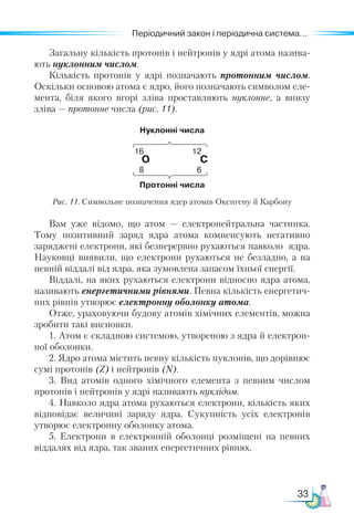 33
Періодичний закон і періодична система...
Загальну кількість протонів і нейтронів у ядрі атома назива-
ють нуклонним числом.
Кількість протонів у ядрі позначають протонним числом.
Оскільки основою атома є ядро, його позначають символом еле-
мента, біля якого вгорі зліва проставляють нуклонне, а  внизу
зліва — протонне числа (рис. 11).
Нуклонні числа
16 12
О С
8 6
Протонні числа
Рис. 11. Символьне позначення ядер атомів Оксигену й Карбону
Вам уже відомо, що атом — електронейтральна частинка.
Тому позитивний заряд ядра атома компенсують негативно
заряджені електрони, які безперервно рухаються навколо ядра.
Науковці виявили, що електрони рухаються не безладно, а на
певній віддалі від ядра, яка зумовлена запасом їхньої енергії.
Віддалі, на яких рухаються електрони відносно ядра атома,
називають енергетичними рівнями. Певна кількість енергетич-
них рівнів утворює електронну оболонку атома.
Отже, ураховуючи будову атомів хімічних елементів, можна
зробити такі висновки.
1. Атом є складною системою, утвореною з ядра й електрон-
ної оболонки.
2. Ядро атома містить певну кількість нуклонів, що дорівнює
сумі протонів (Z) і нейтронів (N).
3. Вид атомів одного хімічного елемента з певним числом
протонів і нейтронів у ядрі називають нуклідом.
4. Навколо ядра атома рухаються електрони, кількість яких
відповідає величині заряду ядра. Сукупність усіх електронів
утворює електронну оболонку атома.
5. Електрони в електронній оболонці розміщені на певних
віддалях від ядра, так званих енергетичних рівнях.
 