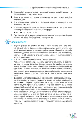 35
Періодичний закон і періодична система...
3.	 Намалюйте в зошиті ядерну модель будови атома Нітрогену та
зазначте його складові частини.
4.	 Назвіть частинки, що входять до складу атомних ядер, опишіть
будову ядра.
5.	 Поясніть фізичну сутність порядкового номера елемента в пе-
ріодичній системі.
6.	 Позначте, користуючись періодичною системою, числове зна­
чення протонного числа в атомі Фосфору.
	 А 30 Б 15 В 16 Г 31
7.	 Охарактеризуйте, користуючись періодичною системою, будову
атома елемента з порядковим номером 20.
Цікаво знати
•	 Існують різновиди атомів одного й того самого хімічного еле­
мента, що мають однаковий заряд ядра (протонне число), але
різні нуклонні числа. Їх називають ізотопами. Наявність ізотопів
пояснює дробові значення відносних атомних мас елементів,
оскільки їх обчислюють з урахуванням масової частки кожного
нукліда в природі.
•	 Ізотопи поділяють на стабільні та радіоактивні.
•	 Радіоактивні ізотопи проявляють здатність самовільно розкла­
датися на атоми (нукліди) інших елементів, вивільняючи при
цьому радіоактивне випромінювання, що має велику проникну
здатність і згубно впливає на живі організми. Навіть невисокі,
але тривалі дози радіоактивного випромінювання викликають
пневмонію, анемію, діабет, порушують роботу імунної системи
тощо.
• 	 Щоб зменшити вплив радіації на організм, необхідно дотриму­
ватися особистої гігієни; споживати якісні, не забруднені радіо­
нуклідами продукти харчування та воду; дбати про чистоту
одягу, взуття, приміщень. Особливо треба берегтись у зонах
підвищеної радіації та ретельно дотримуватися порад фахівців
щодо збереження здоров’я в цих складних умовах.
•	 Учені розробили метод «мічених атомів» з використанням радіо-
активних ізотопів. У хімії за його допомогою з’ясовують меха­
нізми перебігу хімічних реакцій. У медицині використовують для
встановлення правильного діагнозу та з лікувальними цілями,
у техніці — для виявлення тріщин у недоступних місцях різних
приладів.
 