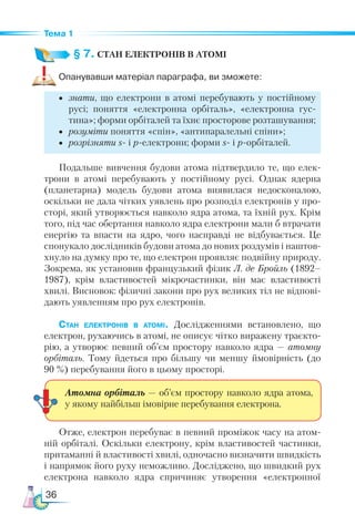 36
Тема 1
§ 7. СТАН ЕЛЕКТРОНІВ В АТОМІ
Опанувавши матеріал параграфа, ви зможете:
•	 знати, що електрони в атомі перебувають у постійному
русі; поняття «електронна орбіталь», «електронна гус-
тина»; форми орбіталей та їхнє просторове розташування;
•	 розуміти поняття «спін», «антипаралельні спіни»;
•	 розрізняти s- і p-електрони; форми s- і p-орбіталей.
Подальше вивчення будови атома підтвердило те, що елек-
трони в атомі перебувають у постійному русі. Однак ядерна
(планетарна) модель будови атома виявилася недосконалою,
оскільки не дала чітких уявлень про розподіл електронів у про-
сторі, який утворюється навколо ядра атома, та їхній рух. Крім
того, під час обертання навколо ядра електрони мали б втрачати
енергію та впасти на ядро, чого насправді не відбувається. Це
спонукало дослідників будови атома до нових роздумів і наштов-
хнуло на думку про те, що електрон проявляє подвійну природу.
Зокрема, як установив французький фізик Л. де Бройль (1892–
1987), крім властивостей мікрочастинки, він має властивості
хвилі. Висновок: фізичні закони про рух великих тіл не відпові-
дають уявленням про рух електронів.
Стан електронів в атомі. Дослідженнями встановлено, що
електрон, рухаючись в атомі, не описує чітко виражену траєкто-
рію, а утворює певний об’єм простору навколо ядра — атомну
орбіталь. Тому йдеться про більшу чи меншу ймовірність (до
90 %) перебування його в цьому просторі.
Отже, електрон перебуває в певний проміжок часу на атом-
ній орбіталі. Оскільки електрону, крім властивостей частинки,
притаманні й властивості хвилі, одночасно визначити швидкість
і напрямок його руху неможливо. Досліджено, що швидкий рух
електрона навколо ядра спричиняє утворення «електронної
Атомна орбіталь — об’єм простору навколо ядра атома,
у якому найбільш імовірне перебування елект­
рона.
 