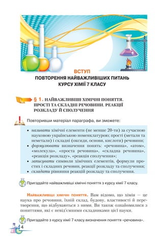 4
§ 1. НАЙВАЖЛИВІШІ ХІМІЧНІ ПОНЯТТЯ. ­
ПРОСТІ та СКЛАДНІ РЕЧОВИНИ. РЕАКЦІЇ
РОЗКЛАДУ Й СПОЛУЧЕННЯ
Повторивши матеріал параграфа, ви зможете:
•	 називати хімічні елементи (не менше 20-ти) за сучасною
науковою українською номенклатурою; прості (метали та
неметали) і складні (оксиди, основи, кислоти) речовини;
•	 формулювати визначення понять: «речовина», «атом»,
«мо­
лекула», «проста речовина», «складна речовина»,
«реакція розкладу», «реакція сполучення»;
•	 записувати символи хімічних елементів, формули про-
стих і складних речовин, реакції розкладу та сполучення;
•	 складати рівняння реакцій розкладу та сполучення.
Пригадайте найважливіші хімічні поняття з курсу хімії 7 класу.
Найважливіші хімічні поняття. Вам відомо, що хімія — це
наука про речовини, їхній склад, будову, властивості й пере-
творення, що відбуваються з ними. Ви також ознайомилися з
поняттями, які є невід’ємними складниками цієї науки.
Пригадайте з курсу хімії 7 класу визначення поняття «речовина».
ВСТУП
ПОВТОРЕННЯ НАЙВАЖЛИВІШИХ ПИТАНЬ
КУРСУ ХІМІЇ 7 КЛАСУ
 