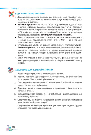 40
Тема 1
ПІД­
СУ­
МО­
ВУ­
Є­
МО ВИВЧЕНЕ
•	 Дослідженнями встановлено, що електрон має подвійну при­
роду — мікрочастинки та хвилі — і його рух навколо ядра утво­
рює атомну орбіталь.
•	 Атомна орбіталь — об’єм простору навколо ядра атома,
у  якому найбільш імовірне перебування електрона. Згідно із
сучасними даними про стан електронів в атомі, є чотири форми
орбіталей: s-, p-, d-, f-. На одній орбіталі можуть перебувати
тільки два електрони з антипаралельними спінами.
•	 Для характеристики електрона в атомі за сучасними науко­
вими даними подається поняття «спін». Спін — це внутрішня
властивість частинки.
•	 Електрони, що мають однаковий запас енергії, утворюють енер-
гетичний рівень. Кількість енергетичних рівнів в атомі визна­
чають за номером періоду, у якому розміщений елемент.
Залежно від запасу енергії електронів вони різняться розмі­
рами.
•	 Стан електрона в атомі характеризують форма орбіталей та
їхнє просторове розташування, спін, розміри залежно від запасу
енергії.
ЗАВ­
ДАН­НЯ ДЛЯ СамоКОН­ТРО­
ЛЮ
1.	 Назвіть характеристики стану електрона в атомі.
2.	 Назвіть орбіталі, що утворюють електрони під час руху навколо
ядра атома. Чим вони відрізняються?
3.	 Сформулюйте визначення: а) електронної орбіталі; б) понять
«спін», «енергетичний рівень».
4.	 Поясніть, як ви розумієте поняття «паралельні спіни», «антипа­
ралельні спіни».
5.	 Охарактеризуйте форми s- і p-орбіталей і розташування цих
орбіталей у просторі.
6.	 Обґрунтуйте, чи можуть електрони різних енергетичних рівнів
мати однаковий запас енергії.
7.	 Обґрунтуйте відмінність сучасних уявлень про модель будови
атома від тих, які існували раніше.
 