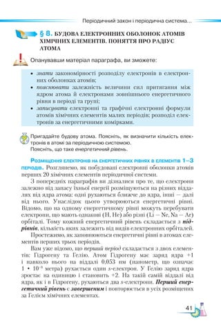 41
Періодичний закон і періодична система...
§ 8. БУДОВА ЕЛЕКТРОННИХ ОБОЛОНОК АТОМІВ
ХІМІЧНИХ ЕЛЕМЕНТІВ. Поняття про РАДІУС
АТОМА
Опанувавши матеріал параграфа, ви зможете:
•	 знати закономірності розподілу електронів в електрон­
них оболонках атомів;
•	 пояснювати залежність величини сил притягання між
ядром атома й електронами зовнішнього енергетичного
рівня в періоді та групі;
•	 записувати електронні та графічні електронні формули
атомів хімічних елементів малих періодів; розподіл елек-
тронів за енергетичними комірками.
Пригадайте будову атома. Поясніть, як визначити кількість елек­
тронів в атомі за періодичною системою.
Поясніть, що таке енергетичний рівень.
Розміщення електронів на енергетичних рівнях в еле­
ментів 1–3
періодів. Розглянемо, як побудовані електронні обо­
лонки атомів
перших 20 хімічних елементів періодичної системи.
З попередніх параграфів ви дізналися про те, що електрони
залежно від запасу їхньої енергії розміщуються на різних відда-
лях від ядра атома: одні рухаються ближче до ядра, інші — далі
від нього. Унаслідок цього утворюються енергетичні рівні.
Відомо, що на одному енергетичному рівні можуть перебувати
електрони, що мають однакові (Н, Не) або різні (Li — Ne, Na — Ar)
орбіталі. Тому кожний енергетичний рівень складається з під­
рівнів, кількість яких залежить від видів електронних орбіталей.
Простежимо, як заповнюються енергетичні рівні в атомах еле-
ментів перших трьох періодів.
Вам уже відомо, що перший період складається з двох елемен-
тів: Гідрогену та Гелію. Атом Гідрогену має заряд ядра +1
і навколо нього на віддалі 0,053 нм (нанометр, що означає
1 • 10–9
  метра) рухається один s-електрон. У  Гелію заряд ядра
зростає на одиницю і становить +2. На такій самій віддалі від
ядра, як і в Гідрогену, рухаються два s-елек­
т­
рони. Перший енер­
гетичний рівень є завершеним і повторюється в усіх розміщених
за Гелієм хімічних елементах.
 