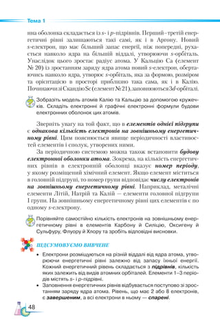 48
Тема 1
нна оболонка складається із s- і р-підрівнів. Перший–третій енер-
гетичні рівні залишаються такі самі, як і в Аргону. Новий
s-електрон, що має більший запас енергії, ніж попередні, руха-
ється навколо ядра на більшій віддалі, утворюючи s-орбіталь.
Унаслідок цього зростає радіус атома. У Кальцію Сa (елемент
№ 20) із зростанням заряду ядра атома новий s-електрон, оберта-
ючись навколо ядра, утворює s-орбіталь, яка за формою, розміром
та орієнтацією в просторі приблизно така сама, як і в Калію.
ПочинаючизіСкандіюSc(елемент№ 21),заповнюються3d-орбіталі.
Зобразіть модель атомів Калію та Кальцію за допомогою кружеч­
ків. Складіть електронні й графічні електронні формули будови
електронних оболонок цих атомів.
Зверніть увагу на той факт, що в елементів однієї підгрупи
є однакова кількість електронів на зовнішньому енергетич­
ному рівні. Цим пояснюється явище періодичності властивос-
тей елементів і сполук, утворених ними.
За періодичною системою можна також встановити будову
електронної оболонки атома. Зокрема, на кількість енергетич-
них рівнів в електронній оболонці вказує номер періоду,
у якому розміщений хімічний елемент. Якщо елемент міститься
в головній підгрупі, то номер групи відповідає числу електронів
на зовнішньому енергетичному рівні. Наприклад, металічні
елементи Літій, Натрій та Калій — елементи головної підгрупи
І групи. На зовнішньому енергетичному рівні цих елементів є по
одному s-електрону.
Порівняйте самостійно кількість електронів на зовнішньому енер­
гетичному рівні в елементів Карбону й Силіцію, Оксигену й
Сульфуру, Флуору й Хлору та зробіть відповідні висновки.
ПІД­
СУ­
МО­
ВУ­
Є­
МО ВИВЧЕНЕ
•	 Електрони розміщуються на різній віддалі від ядра атома, утво­
рюючи енергетичні рівні залежно від запасу їхньої енергії.
Кожний енергетичний рівень складається з підрівнів, кількість
яких залежить від видів атомних орбіталей. Елементи 1–3 періо­
дів містять s- і р-підрівні.
•	 Заповнення енергетичних рівнів відбувається поступово зі зрос­
танням заряду ядра атома. Рівень, що має 2 або 8 електронів,
є завершеним, а всі електрони в ньому — спарені.
 