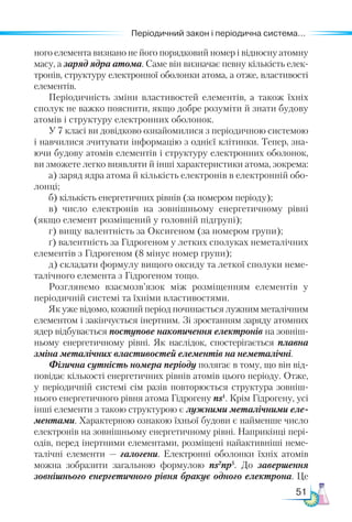 51
Періодичний закон і періодична система...
ного елемента визнано не його порядковий номер і відносну атомну
масу, а заряд ядра атома. Саме він визначає певну кількість елек-
тронів, структуру електронної оболонки атома, а отже, властивості
елементів.
Періодичність зміни властивостей елементів, а також їхніх
сполук не важко пояснити, якщо добре розуміти й знати будову
атомів і структуру електронних оболонок.
У 7 класі ви довідково ознайомилися з періодичною системою
і навчилися зчитувати інформацію з однієї клітинки. Тепер, зна-
ючи будову атомів елементів і структуру електронних оболонок,
ви зможете легко виявляти й інші характеристики атома, зокрема:
а) заряд ядра атома й кількість електронів в електронній обо-
лонці;
б) кількість енергетичних рівнів (за номером періо­
ду);
в) число електронів на зовнішньому енергетичному рівні
(якщо елемент розміщений у головній підгрупі);
г) вищу валентність за Оксигеном (за номером групи);
ґ) валентність за Гідрогеном у летких сполуках неметалічних
елементів з Гідрогеном (8 мінус номер групи);
д) складати формулу вищого оксиду та леткої сполуки неме-
талічного елемента з Гідрогеном тощо.
Розглянемо взаємозв’язок між розміщенням елементів у
періодичній системі та їхніми властивостями.
Як уже відомо, кожний період починається лужним металічним
елементом і закінчується інертним. Зі зростанням заряду атомних
ядер відбувається поступове накопичення електронів на зовніш-
ньому енергетичному рівні. Як наслідок, спостерігається плавна
зміна металічних властивостей елементів на неметалічні.
Фізична сутність номера періоду полягає в тому, що він від-
повідає кількості енергетичних рівнів атомів цього періоду. Отже,
у періодичній системі сім разів повторюється структура зовніш-
нього енергетичного рівня атома Гідрогену ns1
. Крім Гідрогену, усі
інші елементи з такою структурою є лужними металічними еле­
ментами. Характерною ознакою їхньої будови є найменше число
електронів на зовнішньому енергетичному рівні. Наприкінці пері-
одів, перед інертними елементами, розміщені найактивніші неме-
талічні елементи  — галогени. Електронні оболонки їхніх атомів
можна зобразити загальною формулою ns2
np5
. До завершення
зовнішнього енергетичного рівня бракує одного електрона. Це
 