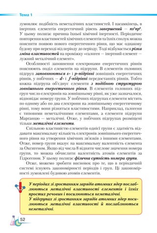 52
Тема 1
зумовлює подібність неметалічних властивостей. І насамкінець, в
інертних елементів енергетичний рівень завершений — ns2
np6
.
У цьому полягає причина їхньої хімічної інертності. Пе­
ріодичне
повторення властивостей хімічних елементів та їхніх сполук можна
пояснити появою нового енергетичного рівня, що має однакову
будову при переході від періоду до періоду. Тоді відбувається різка
зміна властивостей на проміжку «галоген — інертний елемент —
лужний металічний елемент».
Особливості заповнення електронами енергетичних рівнів
пояснюють поділ елементів на підгрупи. В елементів голов­
них
підгруп заповнюються s- і р-підрівні зовнішніх енергетичних
рівнів, у побічних — d- і f-підрівні передостанніх рівнів. Тобто
кожна підгрупа об’єднує елементи з подібною структурою
зовнішнього енергетичного рівня. В елементів головних під-
груп число електронів на зовнішньому рівні, як уже зазначалося,
відповідає номеру групи. У побічних підгрупах елементи містять
по одному або по два електрони на зовнішньому енергетичному
рівні, тому вони різняться властивостями. Наприклад, галогени
є типовими неметалічними елементами, а елементи підгрупи
Марганцю — металічні. Отже, у побічних підгрупах розміщені
тільки металічні елементи.
Спільною властивістю елементів однієї групи є здатність від-
давати максимальну кількість електронів зовнішнього енергетич-
ного рівня на утворення хімічних зв’язків з іншими елементами.
Отже, номер групи вказує на максимальну валентність елемента
за Оксигеном. Якщо від числа 8 відняти числове значення номера
групи, то можна обчислити валентність атомів елементів за
Гідрогеном. У цьому полягає фізична сутність номера групи.
Отже, можемо зробити висновок про те, що в періодичній
системі існують закономірності періодів і груп. Ці закономір-
ності зумовлені будовою атомів елементів.
У періодах зі зростанням зарядів атомних ядер послаб-
люються металічні властивості елементів і їхніх
простих речовин і посилюються неметалічні.
У підгрупах зі зростанням зарядів атомних ядер поси­
люються металічні властивості й послаблюються
неметалічні.
 