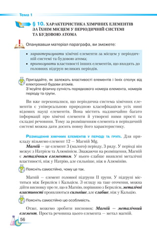 56
Тема 1
§ 10. ХАРАКТЕРИСТИКА ХІМІЧНИХ ЕЛЕМЕНТІВ­
ЗА ЇХНІМ МІСЦЕМ У ПЕРІОДИЧНІЙ СИСТЕМІ­
ТА БУДОВОЮ АТОМА
Опанувавши матеріал параграфа, ви зможете:
•	 характеризувати хімічні елементи за місцем у періодич-
ній системі та будовою атома;
•	 прогнозувати властивості інших елементів, що входять до
головних підгруп великих періодів.
Пригадайте, як залежать властивості елементів і їхніх сполук від
електронної будови атомів.
З’ясуйте фізичну сутність порядкового номера елемента, номерів
періоду та групи.
Ви вже переконалися, що періодична система хімічних еле-
ментів є універсальною природною класифікацією усіх нині
відомих науці елементів. Вона містить надзвичайно багато
інформації про хімічні елементи й утворені ними прості та
складні речовини. Тому за розміщенням елемента в періодичній
системі можна дати досить повну його характеристику.
Розміщення хімічних елементів у періоді та групі. Для при-
кладу візьмемо елемент 12 — Магній Mg.
Магній — це елемент 3 (малого) періоду, 3 ряду. У періоді він
межує з Натрієм та Алюмінієм. Зважаючи на розміщення, Магній
є металічним елементом. У нього слабше виявлені металічні
властивості, ніж у Натрію, але сильніше, ніж в Алюмінію.
Поясніть самостійно, чому це так.
Магній — елемент головної підгрупи ІІ групи. У підгрупі міс-
титься між Берилієм і Кальцієм. З огляду на таке оточення, можна
дійти висновку про те, що в Магнію, порівняно з Берилієм, металічні
властивості проявляються сильніше, але слабше, ніж у Кальцію.
Поясніть самостійно цю особливість.
Отже, можемо зробити висновок: Магній — металічний
елемент. Проста речовина цього елемента — метал магній.
 