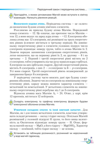 57
Періодичний закон і періодична система...
Пригадайте, з якими речовинами Магній може вступати в хімічну
взаємодію. Напишіть рівняння реакцій.
Визначення будови атома. Періодична система — це «ключ»
до визначення будови атомів хімічних елементів.
Розглянемо як приклад будову атома Магнію. Порядковий
номер елемента — 12. Це означає, що протонне число Магнію —
теж 12, а воно вказує на заряд ядра атома — +12. Електронна обо-
лонка атома має 12 електронів, які розміщені на трьох енергетич-
них рівнях (елемент міститься в третьому періоді). На зовніш-
ньому енергетичному рівні в елементів головних підгруп число
електронів відповідає номеру групи, тобто в атома Маг­
нію їх 2.
Знаючи порядок заповнення електронами енергетичних рівнів,
легко визначити, що на першому рівні їх 2, на другому — 8 і на
третьому  — 2. Перший і третій енергетичні рівні містять по 2
s-електрони,тобтоутворюютьпідчасрухунавколоядраs-орбіталі.
Електрони на цих орбіталях спарені. Другий енергетичний рівень
містить 8 електронів, з них 2 — s-електрони та 6 — р-електрони.
Усі вони спарені. Третій енергетичний рівень незавершений: до
завершення бракує 6 електронів.
У періодичну систему часто вносять дані про будову елект-
ронних оболонок. Знаючи число електронів на зовнішньому енер-
гетичному рівні, одразу можна виявити характер елемента —
металічний чи неметалічний. У металічних елементів на зовніш-
ньому енергетичному рівні перебуває від 1 до 3 електронів.
Відносна атомна маса Магнію Аr = 24. Отже, у ядрі, крім
12 протонів, міститься 12 нейтронів.
Складіть електронну та графічну електронну формули будови
електронної оболонки атома Магнію.
Утворення складних сполук та їхній хімічний характер. Для
Магнію, як і для інших металічних елементів, властиво утворю-
вати складні речовини — оксид і гідрат оксиду. Оскільки Магній
розміщений у головній підгрупі ІІ групи, то його вища валент-
ність за Оксигеном відповідає номеру групи — ІІ. Отже, фор-
мула магній оксиду — MgO, а його гідрату — Mg(ОН)2
. Характер
оксиду — основний, тобто гідрат оксиду — це основа.
Установіть за таблицею розчинності, розчинний чи нерозчинний
у воді магній гідроксид.
 