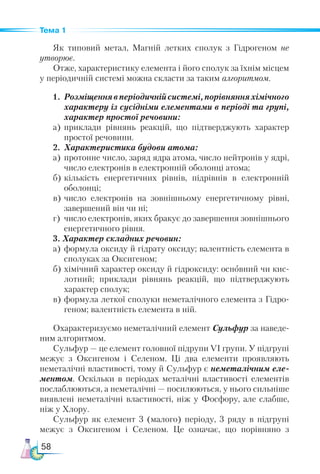 58
Тема 1
Як типовий метал, Магній летких сполук з Гідрогеном не
утворює.
Отже, характеристику елемента і його сполук за їхнім місцем
у періодичній системі можна скласти за таким алгоритмом.
1.	Розміщеннявперіодичнійсистемі,порівнянняхі­
мічного
характеру із сусідніми елементами в періоді та групі,
характер простої речовини:
а)	 приклади рівнянь реакцій, що підтверджують характер
простої речовини.
2.	 Характеристика будови атома:
а)	 протонне число, заряд ядра атома, число нейтронів у ядрі,
число електронів в електронній оболонці атома;
б)	кількість енергетичних рівнів, підрівнів в електронній
оболонці;
в)	число електронів на зовнішньому енергетичному рівні,
завершений він чи ні;
г)	 число електронів, яких бракує до завершення зовнішнього
енергетичного рівня.
3. Характер складних речовин:
а)	 формула оксиду й гідрату оксиду; валентність елемента в
сполуках за Оксигеном;
б)	хімічний характер оксиду й гідроксиду: основний чи кис-
лотний; приклади рівнянь реакцій, що підтверджують
характер сполук;
в)	формула леткої сполуки неметалічного елемента з Гід­
ро­
ге­
ном; валентність елемента в ній.
Охарактеризуємо неметалічний елемент Сульфур за наведе-
ним алгоритмом.
Сульфур — це елемент головної підрупи VI групи. У підгрупі
межує з Оксигеном і Селеном. Ці два елементи проявляють
неметалічні властивості, тому й Сульфур є неметалічним еле­
ментом. Оскільки в періодах металічні властивості елементів
послаблюються, а неметалічні — посилюються, у нього сильніше
виявлені неметалічні властивості, ніж у Фосфору, але слабше,
ніж у Хлору.
Сульфур як елемент 3 (малого) періоду, 3 ряду в підгрупі
межує з Оксигеном і Селеном. Це означає, що порівняно з
 