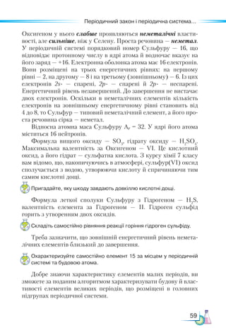 59
Періодичний закон і періодична система...
Оксигеном у нього слабше проявляються неметалічні власти-
вості, але сильніше, ніж у Селену. Проста речовина — неметал.
У періодичній системі порядковий номер Сульфуру — 16, що
відповідає протонному числу в ядрі атома й водночас вказує на
його заряд — +16. Електронна оболонка атома має 16 електронів.
Вони розміщені на трьох енергетичних рівнях: на першому
рівні — 2, на другому — 8 і на третьому (зовнішньому) — 6. Із цих
електронів 2s-  — спарені, 2р- — спарені й 2р-  — неспарені.
Енергетичний рівень незавершений. До завершення не вистачає
двох електронів. Оскільки в неметалічних елементів кількість
електронів на зовнішньому енергетичному рівні становить від
4 до 8, то Сульфур — типовий неметалічний елемент, а його про-
ста речовина сірка — неметал.
Відносна атомна маса Сульфуру Аr = 32. У ядрі його атома
міститься 16 нейтронів.
Формула вищого оксиду — SО3
, гідрату оксиду — Н2
SО4
.
Максимальна валентність за Оксигеном — VІ. Це кислотний
оксид, а його гідрат — сульфатна кислота. З курсу хімії 7 класу
вам відомо, що, накопичуючись в атмосфері, сульфур(VI) оксид
сполучається з водою, утворюючи кислоту й спричиняючи тим
самим кислотні дощі.
Пригадайте, яку шкоду завдають довкіллю кислотні дощі.
Формула леткої сполуки Сульфуру з Гідрогеном — Н2
S,
валентність елемента за Гідрогеном — ІІ. Гідроген сульфід
горить з утворенням двох оксидів.
Складіть самостійно рівняння реакції горіння гідроген сульфіду.
Треба зазначити, що зовнішній енергетичний рівень немета-
лічних елементів близький до завершення.
Охарактеризуйте самостійно елемент 15 за місцем у періодичній
системі та будовою атома.
Добре знаючи характеристику елементів малих періодів, ви
зможете за поданим алгоритмом характеризувати будову й влас-
тивості елементів великих періодів, що розміщені в головних
підгрупах періодичної системи.
 