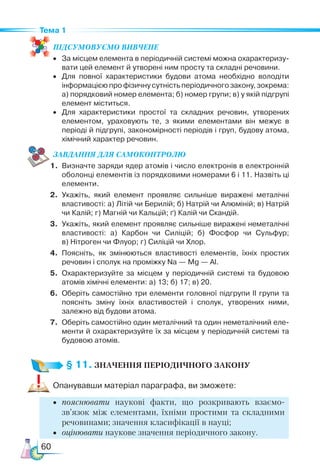 60
Тема 1
ПІД­
СУ­
МО­
ВУ­
Є­
МО ВИВЧЕНЕ
•	 За місцем елемента в періодичній системі можна охарактеризу­
вати цей елемент й утворені ним просту та складні речовини.
•	 Для повної характеристики будови атома необхідно володіти
інформацією про фізичну сутність періодичного закону, зокрема:
а) порядковий номер елемента; б) номер групи; в) у якій підгрупі
елемент міститься.
•	 Для характеристики простої та складних речовин, утворених
елементом, ураховують те, з якими елементами він межує в
періоді й підгрупі, закономірності періодів і груп, будову атома,
хімічний характер речовин.
ЗАВ­
ДАН­НЯ ДЛЯ СамоКОН­ТРО­
ЛЮ
1.	 Визначте заряди ядер атомів і число електронів в електронній
оболонці елементів із порядковими номерами 6 і 11. Назвіть ці
елементи.
2.	 Укажіть, який елемент проявляє сильніше виражені металічні
властивості: а) Літій чи Берилій; б) Натрій чи Алюміній; в) Натрій
чи Калій; г) Магній чи Кальцій; ґ) Калій чи Скандій.
3.	 Укажіть, який елемент проявляє сильніше виражені неметалічні
властивості: а) Карбон чи Силіцій; б) Фосфор чи Сульфур;
в) Нітроген чи Флуор; г) Силіцій чи Хлор.
4.	 Поясніть, як змінюються властивості елементів, їхніх простих
речовин і сполук на проміжку Na — Mg — Al.
5.	 Охарактеризуйте за місцем у періодичній системі та будовою
атомів хімічні елементи: а) 13; б) 17; в) 20.
6.	 Оберіть самостійно три елементи головної підгрупи ІІ групи та
пояс­
ніть зміну їхніх властивостей і сполук, утворених ними,
залежно від будови атома.
7.	 Оберіть самостійно один металічний та один неметалічний еле­
менти й охарактеризуйте їх за місцем у періодичній системі та
будовою атомів.
§ 11. ЗНАЧЕННЯ ПЕРІОДИЧНОГО ЗАКОНУ
Опанувавши матеріал параграфа, ви зможете:
•	 пояснювати наукові факти, що розкривають взаємо­
зв’яз­
ок  між елементами, їхніми простими та складними
речовинами; значення класифікації в науці;
•	 оцінювати наукове значення періодичного закону.
 