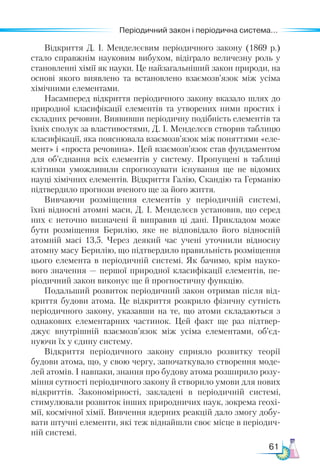 61
Періодичний закон і періодична система...
Відкриття Д. І. Менделєєвим періодичного закону (1869 р.)
стало справжнім науковим вибухом, відіграло величезну роль у
становленні хімії як науки. Це найзагальніший закон природи, на
основі якого виявлено та встановлено взаємозв’язок між усіма
хімічними елементами.
Насамперед відкриття періодичного закону вказало шлях до
природної класифікації елементів та утворених ними простих і
складних речовин. Виявивши періодичну подібність елементів та
їхніх сполук за властивостями, Д. І. Менделєєв створив таблицю
класифікації, яка пояснювала взаємозв’язок між поняттями «еле-
мент» і «проста речовина». Цей взаємозв’язок став фундаментом
для об’єднання всіх елементів у систему. Пропущені в таблиці
клітинки уможливили спрогнозувати існування ще не відомих
науці хімічних елементів. Відкриття Галію, Скандію та Германію
підтвердило прогнози вченого ще за його життя.
Вивчаючи розміщення елементів у періодичній системі,
їхні відносні атомні маси, Д. І. Менделєєв установив, що серед
них є неточно визначені й виправив ці дані. Прикладом може
бути розміщення Берилію, яке не відповідало його відносній
атомній масі 13,5. Через деякий час учені уточнили відносну
атомну масу Берилію, що підтвердило правильність розміщення
цього елемента в періодичній системі. Як бачимо, крім науко-
вого значення — першої природної класифікації елементів, пе-
ріодичний закон виконує ще й прогностичну функцію.
Подальший розвиток періодичний закон отримав після від-
криття будови атома. Це відкриття розкрило фізичну сутність
періодичного закону, указавши на те, що атоми складаються з
однакових елементарних частинок. Цей факт ще раз підтвер-
джує внутрішній взаємозв’язок між усіма елементами, об’єд­
нуючи їх у єдину систему.
Відкриття періодичного закону сприяло розвитку теорії
будови атома, що, у свою чергу, започаткувало створення моде-
лей атомів. І навпаки, знання про будову атома розширило розу-
міння сутності періодичного закону й створило умови для нових
відкриттів. Закономірності, закладені в періодичній системі,
стимулювали розвиток інших природничих наук, зокрема геохі-
мії, космічної хімії. Вивчення ядерних реакцій дало змогу добу-
вати штучні елементи, які теж віднайшли своє місце в періодич-
ній системі.
 