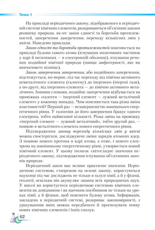 62
Тема 1
На прикладі періодичного закону, відображеного в періодич-
ній системі хімічних елементів, розкриваються об’єктивні закони
розвитку природи, як-от: закон єдності та боротьби протилеж-
ностей, заперечення заперечення, переходу кількісних змін у
якісні. Наведемо приклади.
Закон єдності та боротьби протилежностей пояснюється на
прикладі будови самого атома (існування позитивних частинок
у ядрі й негативних — в електронній оболонці), існування речо-
вин подвійної хімічної природи (явище амфотерності, яке ви
вивчатимете пізніше).
Закон заперечення заперечення, або подвійного заперечення,
відстежується, по-перше, під час переходу від хімічно активного
неметалічного елемента (галогену) до інертного (інертні гази),
а по-друге, від інертного елемента — до хімічно активного мета-
лічного. Іншими словами, подвійне заперечення відбувається на
проміжках «галоген — інертний елемент — лужний металічний
елемент» у кожному випадку. Чим пояснюється така різка зміна
властивостей? Перший раз — незавершеністю зовнішнього енер-
гетичного рівня. У галогенів до його завершення бракує одного
електрона, тобто найменшої кількості. Різка зміна на проміжку
«інертний елемент — лужний металічний», тобто другий раз, —
появою в металічного елемента нового енергетичного рівня.
Підтвердження закону переходу кількісних змін у якісні
можна спостерігати, досліджуючи зміни зарядів атомних ядер.
З появою нового протона в ядрі атома, а отже, і нового елек-
трона на зовнішньому енергетичному рівні, утворюється новий
хімічний елемент. У цьому полягає світоглядне значення пе-
ріодичного закону, підтвердження існування об’єктивних зако-
нів природи.
Періодичний закон має велике практичне значення. Пе­
ріо­
дич­
ною системою, створеною на основі закону, користуються
науковці під час досліджень не тільки в галузі хімії, а й у фізиці,
геології, оскільки він акумулює знання всіх природничих наук.
У школі ви користуєтеся періодичною системою хімічних еле-
ментів як довідником і як наочним посібником не тільки на уро-
ках хімії, а й фізики, щоб пояснити будову атома. Інформація,
закладена в періодичній системі, розкриває закономірності, з
урахуванням яких можна передбачати й прогнозувати появу
нових хімічних елементів і їхніх сполук.
 