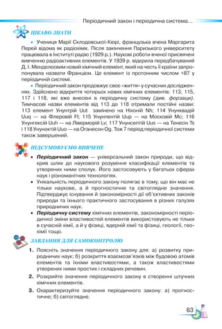 63
Періодичний закон і періодична система...
Цікаво знати
•  Учениця Марії Склодовської-Кюрі, французька вчена Маргарита
Перей відома як радіохімік. Після закінчення Паризького університету
працювала в Інституті радію (1929 р.). Наукові роботи вченої присвячені
вивченню радіоактивних елементів. У 1939 р. відкрила передбачуваний
Д. І. Менделєєвим новий хімічний елемент, який на честь її країни запро­
понувала назвати Францієм. Це елемент із протонним числом +87 у
періодичній системі.
•  Періодичний закон продовжує своє «життя» у сучасних досліджен­
нях. Здійснено відкриття чотирьох нових хімічних елементів: 113, 115,
117 і 118, які вже внесені в періодичну систему (див. форзаци).
Тимчасові назви елементів від 113 до 118 отримали постійні назви:
113 елемент Унунтрій Uut замінено на Ніхоній Nh; 114 Унунквадій
Uuq  — на Флеровій Fl; 115 Унунпентій Uup — на Московій Mc; 116
Унунгексій Uuh — на Ліверморій Lv; 117 Унунсептій Uus — на Тенесін Ts
і 118 Унуноктій Uuo — на Оганесон Og. Тож 7 період періодичної системи
також завершений.
ПІД­
СУ­
МО­
ВУ­
Є­
МО ВИВЧЕНЕ
•	 Періодичний закон — універсальний закон природи, що від­
крив шлях до наукового розуміння класифікації елементів та
утворених ними сполук. Його застосовують у багатьох сферах
наук і різноманітних технологіях.
•	 Унікальність періодичного закону полягає в тому, що він має не
тільки наукове, а й прогностичне та світоглядне значення.
Підтверджує існування й закономірності дії об’єктивних законів
природи та їхнього практичного застосування в різних галузях
природничих наук.
•	 Періодичну систему хімічних елементів, закономірності періо­
дичної зміни властивостей елементів використовують не тільки
в сучасній хімії, а й у фізиці, ядерній хімії та фізиці, геології, гео­
хімії тощо.
ЗАВ­
ДАН­НЯ ДЛЯ СамоКОН­ТРО­
ЛЮ
1.	 Поясніть значення періодичного закону для: а) розвитку при­
родничих наук; б) розкриття взаємозв’язків між будовою атомів
елементів та їхніми властивостями, а також властивостями
утворених ними простих і складних речовин.
2.	 Розкрийте значення періодичного закону в створенні штучних
хімічних елементів.
3.	 Охарактеризуйте значення періодичного закону: а) прогнос­
тичне; б) світоглядне.
 