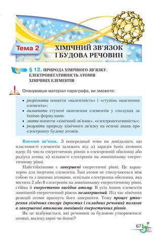 67
§ 12. ПРИРОДА ХІМІЧНОГО ЗВ’ЯЗКУ.­
ЕЛЕКТРО­
НЕГАТИВНІСТЬ АТОМІВ ­
ХІМІЧНИХ ЕЛЕМЕНТІВ
Опанувавши матеріал параграфа, ви зможете:
•	 розрізняти поняття «валентність» і «ступінь окиснення
елемента»;
•	 визначати ступені окиснення елементів у сполуках за
їхніми формулами;
•	 знати поняття «хімічний зв’язок», «електронегативність»;
•	 розуміти природу хімічного зв’язку на основі знань про
електронну будову атомів.
Хімічний зв’язок. З попередньої теми ви довідалися, що
властивості елементів залежать від: а) зарядів їхніх атомних
ядер; б) числа енергетичних рівнів в електронній оболонці або
радіуса атома; в) кількості електронів на зовнішньому енерге-
тичному рівні.
Найстійкішими є завершені енергетичні рівні. Це харак-
терно для інертних елементів. Їхні атоми не сполучаються між
собою та з іншими атомами, оскільки електронна оболонка, яка
містить 2 або 8 електронів на зовнішньому енергетичному рівні,
стійка й енергетично вигідна атому. В усіх інших елементів
зовнішній енергетичний рівень незавершений. Під час хімічних
реакцій атоми прагнуть його завершити. Тому процес утво­
рення хімічних сполук (простих і складних речовин) полягає
в завершенні атомами зовнішніх енергетичних рівнів.
Як це відбувається, які речовини за будовою утворюються:
атомні, молекулярні чи йонні?
Тема 2 ХІМІЧНИЙ ЗВ’ЯЗОК
І БУДОВА РЕЧОВИН
 