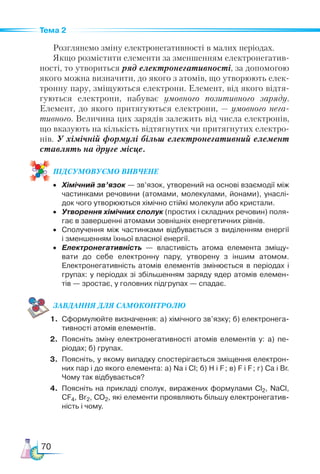 70
Тема 2
Розглянемо зміну електронегативності в малих періодах.
Якщо розмістити елементи за зменшенням електронегатив-
ності, то утвориться ряд електронегативності, за допомогою
якого можна визначити, до якого з атомів, що утворюють елек-
тронну пару, зміщуються електрони. Елемент, від якого відтя-
гуються електрони, набуває умовного позитивного заряду.
Елемент, до якого притягуються електрони, — умовного нега-
тивного. Величина цих зарядів залежить від числа електронів,
що вказують на кількість відтягнутих чи притягнутих електро-
нів. У хімічній формулі більш електронегативний елемент
ставлять на друге місце.
ПІД­
СУ­
МО­
ВУ­
Є­
МО ВИВЧЕНЕ
•	 Хімічний зв’язок — зв’язок, утворений на основі взаємодії між
частинками речовини (атомами, молекулами, йонами), унаслі­
док чого утворюються хімічно стійкі молекули або кристали.
•	 Утворення хімічних сполук (простих і складних речовин) поля­
гає в завершенні атомами зовнішніх енергетичних рівнів.
•	 Сполучення між частинками відбувається з виділенням енергії
і зменшенням їхньої власної енергії.
•	 Електронегативність  — властивість атома елемента зміщу­
вати до себе електронну пару, утворену з іншим атомом.
Електронегативність атомів елементів змінюється в періодах і
групах: у періодах зі збільшенням заряду ядер атомів елемен­
тів — зростає, у головних підгрупах — спадає.
ЗАВ­
ДАН­НЯ ДЛЯ СамоКОН­ТРО­
ЛЮ
1.	 Сформулюйте визначення: а) хімічного зв’язку; б) електронега­
тивності атомів елементів.
2.	 Поясніть зміну електронегативності атомів елементів у: а) пе-
ріодах; б) групах.
3.	 Поясніть, у якому випадку спостерігається зміщення електрон-
них пар і до якого елемента: а) Na і Cl; б) H і F; в) F і F; г) Ca і Br.
Чому так відбувається?
4.	 Поясніть на прикладі сполук, виражених формулами Сl2, NaCl,
CF4, Br2, CO2, які елементи проявляють більшу електронегатив­
ність і чому.
 
