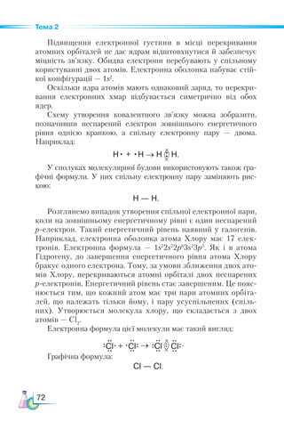 72
Тема 2
Підвищення електронної густини в місці перекривання
атомних орбіталей не дає ядрам відштовхнутися й забезпечує
міцність зв’язку. Обидва електрони перебувають у спільному
користуванні двох атомів. Електронна оболонка набуває стій-
кої конфігурації — 1s2
.
Оскільки ядра атомів мають однаковий заряд, то перекри-
вання електронних хмар відбувається симетрично від обох
ядер.
Схему утворення ковалентного зв’язку можна зобразити,
позначивши неспарений електрон зовнішнього енергетичного
рівня однією крапкою, а спільну електронну пару  — двома.
Наприклад:
H• + •H → H H.
У сполуках молекулярної будови використовують також гра-
фічні формули. У них спільну електронну пару заміняють рис-
кою:
Н — Н.
Розглянемо випадок утворення спільної електронної пари,
коли на зовнішньому енергетичному рівні є один неспарений
р-електрон. Такий енергетичний рівень наявний у галогенів.
Наприклад, електронна оболонка атома Хлору має 17 елек-
тронів. Електронна формула  — 1s2
2s2
2р6
3s2
3р5
. Як і в атома
Гідрогену, до завершення енергетичного рівня атома Хлору
бракує одного електрона. Тому, за умови зближення двох ато-
мів Хлору, перекриваються атомні орбіталі двох неспарених
р-електронів. Енер­
гетич­
ний рівень стає завершеним. Це пояс-
нюється тим, що кожний атом має три пари атомних орбіта-
лей, що належать тільки йому, і  пару усуспільнених (спіль-
них). Утворюється молекула хлору, що складається з двох
атомів — Cl2
.
Електронна формула цієї молекули має такий вигляд:
    .
Графічна формула:
Cl
Cl
Cl + Cl →
Cl — Cl.
 