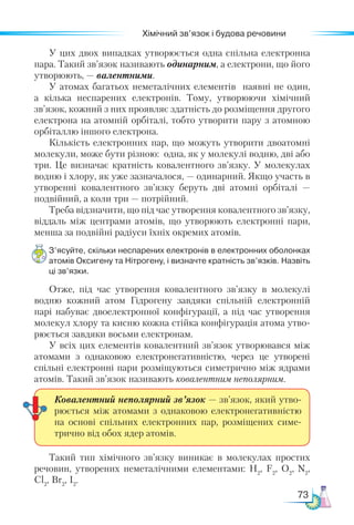 73
Хімічний зв’язок і будова речовини
У цих двох випадках утворюється одна спільна електронна
пара. Такий зв’язок називають одинарним, а електрони, що його
утворюють, — валентними.
У атомах багатьох неметалічних елементів наявні не один,
а кілька неспарених електронів. Тому, утворюючи хімічний
зв’язок, кожний з них проявляє здатність до розміщення другого
електрона на атомній орбіталі, тобто утворити пару з атомною
орбіталлю іншого електрона.
Кількість електронних пар, що можуть утворити двоатомні
молекули, може бути різною: одна, як у молекулі водню, дві або
три. Це визначає кратність ковалентного зв’язку. У молекулах
водню і хлору, як уже зазначалося, — одинарний. Якщо участь в
утворенні ковалентного зв’язку беруть дві атомні орбіталі —
подвійний, а коли три — потрійний.
Треба відзначити, що під час утворення ковалентного зв’язку,
віддаль між центрами атомів, що утворюють електронні пари,
менша за подвійні радіуси їхніх окремих атомів.
З’ясуйте, скільки неспарених електронів в електронних оболонках
атомів Оксигену та Нітрогену, і визначте кратність зв’язків. Назвіть
ці зв’язки.
Отже, під час утворення ковалентного зв’язку в молекулі
водню кожний атом Гідрогену завдяки спільній електронній
парі набуває двоелектронної конфігурації, а під час утворення
молекул хлору та кисню кожна стійка конфігурація атома утво-
рюється завдяки восьми електронам.
У всіх цих елементів ковалентний зв’язок утворювався між
атомами з однаковою електронегативністю, через це утворені
спіль­
ні електронні пари розміщуються симетрично між ядрами
атомів. Такий зв’язок називають ковалентним неполярним.
Такий тип хімічного зв’язку виникає в молекулах простих
речовин, утворених неметалічними елементами: Н2
, F2
, O2
, N2
,
Cl2
, Br2
, I2
.
Ковалентний неполярний зв’язок — зв’язок, який утво-
рюється між атомами з однаковою електронегативністю
на основі спільних електронних пар, розміщених симе-
трично від обох ядер атомів.
 