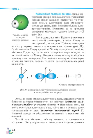 74
Тема 2
Ковалентний полярний зв’язок. Якщо вза-
ємодіють атоми з різною електронегативністю
(атоми різних хімічних елементів), то утво-
рена спільна електронна пара зміщувати-
меться до атома, який проявляє більшу елек-
тронегативність. Пояснимо це на прикладі
утворення молекули гідроген хлориду НСl
(рис. 26).
Вам відомо, що атом Гідрогену має один
неспарений s-електрон, а атом Хлору  —
неспарений р-електрон. Спільна електрон-
на пара утворюватиметься саме цими електронами (рис. 27).
Оскільки атом Хлору проявляє більшу електронегативність,
ніж атом Гідрогену, то спільна електронна пара зміщувати-
меться ближче до Хлору. Завдяки цьому молекула гідроген
хлориду стає полярною. На полюсах молекули концентру-
ються два часткові заряди, однакові за значенням, але різні
за знаком.
Рис. 26. Модель
молекули
гідроген хлориду
Рис. 27. Спрощена схема утворення ковалентного зв’язку
в молекулі гідроген хлориду
Спільна електронна пара
Атом, до якого зміщена електронна пара, характеризується
більшою електронегативністю; він набуває частково нега­
тивного заряду δ-
(читають «дельта»). Відповідно атом, від
якого змістилася електронна пара, тобто атом з меншою елек-
тронегативністю, має частково позитивний заряд δ+
.
Часткові заряди за абсолютним значенням є меншими від
одиниці.
Такий тип хімічного зв’язку називають ковалентним
полярним. Він утворюється в молекулах складних речовин
 