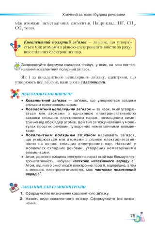 75
Хімічний зв’язок і будова речовини
між атомами неметалічних елементів. Наприклад: НF, CH4
,
CO2
тощо.
Запропонуйте формули складних сполук, у яких, на ваш погляд,
наявний ковалентний полярний зв’язок.
Як і за ковалентного неполярного зв’язку, електрони, що
утворюють цей зв’язок, називають валентними.
ПІД­
СУ­
МО­
ВУ­
Є­
МО ВИВЧЕНЕ
•	 Ковалентний зв’язок  — зв’язок, що утворюється завдяки
спільним електронним парам.
•	 Ковалентний неполярний зв’язок — зв’язок, який утворю­
ється між атомами з однаковою електронегативністю
завдяки спільним електронним парам, розміщеним симе­
трично від обох ядер атомів. Цей тип зв’язку наявний у моле­
кулах простих речовин, утворених неметалічними елемен­
тами.
•	 Ковалентним полярним зв’язком називають зв’язок,
що утворюється між атомами з різною електронегатив­
ністю на основі спільних електронних пар. Наявний у
молекулах складних речовин, утворених неметалічними
елементами.
•	 Атом, до якого зміщена електронна пара і який має більшу елек­
тронегативність, набуває частково негативного заряду δ-
.
Атом, від якого змістилася електронна пара й, відповідно, атом
з меншою електронегативністю, має частково позитивний
заряд δ
+
.
ЗАВ­
ДАН­НЯ ДЛЯ СамоКОН­ТРО­
ЛЮ
1.	 Сформулюйте визначення ковалентного зв’язку.
2.	 Назвіть види ковалентного зв’язку. Сформулюйте їхні визна­
чення.
Ковалентний полярний зв’язок — зв’язок, що утворю-
ється між атомами з різною електронегативністю за раху-
нок спільних електронних пар.
 